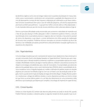 111
Materiais Avançados | 2010-2022
Materiais avançados para eletrônica,magnetismo e fotônica
da eletrônica orgânica como uma tecnologia madura está na questão da produção em massa, redu-
zindo custos e aumentando o rendimento sem comprometer a qualidade dos dispositivos em ter-
mos de desempenho e tempo de vida. Enquanto a deposição por sublimação ou per feixes molecu-
lares funciona razoavelmente bem para o caso de moléculas pequenas, uma técnica especialmente
promissora também para polímeros – e que permite melhor controle sobre as trilhas depositadas –
é a da impressão direta por jato de tinta de circuitos eletrônicos sobre substratos plásticos [Cge].
Dentre as principais diﬁculdades ainda encontradas para aumentar a velocidade de impressão está
o fato de que para alcançar o brilho adequado e obter o rendimento quântico mínimo, a zona de
recombinação entre os portadores positivos e negativos deve ser mantida o mais próximo possível
do centro do dispositivo, o que requer o correto alinhamento de trilhas quando da implantação
de circuitos mais complexos. Problemas técnicos associados ao controle simultâneo da altura das
barreiras e da mobilidade portadores possivelmente ainda demandarão inovações signiﬁcativas na
arquitetura dos dispositivos.
2.9.4. Papel eletrônico
Uma tecnologia inovadora que vem transitando de maneira muito rápida entre a fase conceitual e o
uso pelo consumidor ﬁnal é a dos displays baseados no “papel eletrônico”. Sistemas que usem mate-
riais de baixo peso e elevada resistência ambiental, e explorem as propriedades especiais de condu-
tividade e ﬂexibilidade mecânica de alguns materiais plásticos, oferecem características atrativas em
relação às tecnologias já estabelecidas para a área de mostradores. As propriedades peculiares dos
plásticos de qualidade óptica, como o poli-metilmetacrilato (PMMA), abrem a possibilidade de téc-
nicas inovadoras como a litograﬁa baseada em moldes e deﬁnição de padrões através de soluções
dispersas por canais de microﬂuídica [Cge]. Com isso um baixo custo de produção pode ser atin-
gido, mesmo quando da formação de displays de largas dimensões [Rog]. Displays ﬂexíveis podem
vir a revolucionar o design de telefones celulares e outros dispositivos portáteis, ao mesmo tempo
em que livros ou jornais diários podem vir a ser lidos dos diretamente em uma conveniente mídia
eletrônica cuja visualização que dispensa por completo a tecnologia da imprensa em papel [Kni].
2.9.5. Cristais líquidos
Embora os cristais líquidos (CL) tenham sido descritos pela primeira vez ainda no século XIX, quando
Friedrich Reinitzer estudava o colesterol, apenas na segunda metade do século passado é que os pri-
 