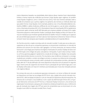 112
Centro de Gestão e Estudos Estratégicos
Ciência, Tecnologia e Inovação
meiros dispositivos baseados nas propriedades eletro-ópticas desses materiais foram desenvolvidos.
Embora a imensa maioria das moléculas que formam cristais líquidos sejam orgânicas, há também
cristais líquidos inorgânicos, como o cloreto de zinco (ZnCl
). Num dos inúmeros exemplos sobre a
vastidão de compostos que a química orgânica nos apresenta, são inúmeras as moléculas deste tipo
que podem formar cristais líquidos. Como exemplo, podemos citar a N-(-Metoxibenzilideno)--bu-
tilanilina (MBBA) e sabões (moléculas anﬁfílicas) de uma forma geral, i.e., sais de ácidos carboxílicos,
como o bitartarato de potássio (KC
H
O
). Mostradores à base de cristais líquidos (DCLs) rapidamente
encontraram apelo comercial, tendo sido fabricados por empresas sediadas na Europa, EUA e Japão.
Fisicamente pequenos e eletricamente simples, a produção desses displays era feita com base em téc-
nicas de manufatura que envolviam grande demanda de trabalho manual. À medida que os aspectos
de custo de fabricação passaram a ser fator cada vez mais importante, Coréia do Sul, Taiwan e China se
tornaram locais mais vantajosos para hospedar a atividade produtiva em expansão [Ber].
Ao ﬁnal dos anos ’s, o Japão controlava  do mercado mundial. A razão para isso se deve prin-
cipalmente ao fato de que as companhias japonesas se concentraram inicialmente no mercado de
eletrônica de consumo de mais baixo valor agregado, e as ﬁrmas americanas, de maneira errônea
licenciaram a tecnologia para empresas estrangeiras interessadas em produzir displays de baixo teor
de informação como relógios de pulso, calculadoras e brinquedos. A partir desse começo modes-
to, as ﬁrmas japonesas galgaram rapidamente a escada da tecnologia, com displays mais avançados
sendo desenvolvidos durante os anos ’s. Por essa época, duas tendências começavam a convergir,
mudando por completo o cenário tecnológico: primeiro, os avanços nas indústrias de computação
e de semicondutores estava tornando viável a produção de computadores portáteis, televisões de
bolso, além da TV de alta deﬁnição e de novos dispositivos industriais e de uso pessoal. Em segundo
lugar, mesmo antes do surgimento da internet houve a percepção de que haveria lugar para o uso
de displays soﬁsticados com base em interfaces automatizadas para muitas das interações pessoais
e de negócios [Bar].
No começo dos anos ’s, os produtores japoneses começaram a se tornar os líderes de mercado
em dispositivos com base nas tecnologias de DTP. Já em , o Japão tinha  do mercado mun-
dial de DCL,  de displays de plasma e  do mercado de dispositivos eletroluminescentes. Na
tentativa de se contrapor a essa tendência, e com o apoio da Administração Clinton [Kri], um gru-
po de fabricantes americanos de DTP formou o Advanced Display Consortium, uma tentativa de
organização horizontal para a pesquisa pré-competitiva voltada principalmente para a melhoria do
grau de resolução das imagens dos DTP por parte de competidores que se encontravam em uma
situação muito difícil no mercado mundial [Tec, Fun].
 