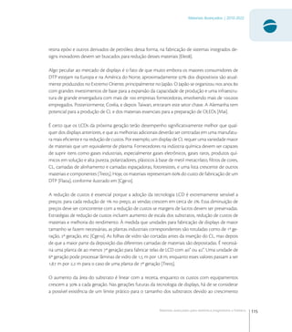 115
Materiais Avançados | 2010-2022
Materiais avançados para eletrônica,magnetismo e fotônica
resina epóxi e outros derivados de petróleo; dessa forma, na fabricação de sistemas integrados de-
signs inovadores devem ser buscados para redução desses materiais [Ele].
Algo peculiar ao mercado de displays é o fato de que muito embora os maiores consumidores de
DTP estejam na Europa e na América do Norte, aproximadamente  dos dispositivos são atual-
mente produzidos no Extremo Oriente, principalmente no Japão. O Japão se organizou nos anos 
com grandes investimentos de base para a expansão da capacidade de produção e uma infraestru-
tura de grande envergadura com mais de  empresas fornecedoras, envolvendo mais de .
empregados. Posteriormente, Coréia, e depois Taiwan, entraram este setor chave. A Alemanha tem
potencial para a produção de CL e dos materiais essenciais para a preparação de OLEDs [Mai].
É certo que os LCDs da próxima geração terão desempenho signiﬁcativamente melhor que qual-
quer dos displays anteriores, e que as melhorias adicionais deverão ser centradas em uma manufatu-
ra mais eﬁciente e na redução de custos. Por exemplo, um display de CL requer uma variedade maior
de materiais que um equivalente de plasma. Fornecedores na indústria química devem ser capazes
de suprir itens como gases industriais, especialmente gases eletrônicos, gases raros, produtos quí-
micos em solução e alta pureza, polarizadores, plásticos à base de metil metacrilato, ﬁltros de cores,
CL, camadas de alinhamento e camadas espaçadoras, fotoresistes, e uma lista crescente de outros
materiais e componentes [Tre]. Hoje, os materiais representam  do custo de fabricação de um
DTP [Fla], conforme ilustrado em [Cge].
A redução de custos é essencial porque a adoção da tecnologia LCD é extremamente sensível a
preços: para cada redução de  no preço, as vendas crescem em cerca de . Essa diminuição de
preços deve ser concorrente com a redução de custos se margens de lucros devem ser preservadas.
Estratégias de redução de custos incluem aumento de escala dos substratos, redução de custos de
materiais e melhoria do rendimento. À medida que unidades para fabricação de displays de maior
tamanho se fazem necessárias, as plantas industriais correspondentes são rotuladas como de ª ge-
ração, ª geração, etc [Cge]. As folhas de vidro são cortadas antes da inserção do CL, mas depois
de que a maior parte da deposição das diferentes camadas de materiais são depositadas. É necessá-
ria uma planta de ao menos ª geração para fabricar telas de LCD com ” ou ”. Uma unidade de
ª geração pode processar lâminas de vidro de , m por , m, enquanto esses valores passam a ser
, m por , m para o caso de uma planta de ª geração [Tre].
O aumento da área do substrato é linear com a receita, enquanto os custos com equipamentos
crescem a  a cada geração. Nas gerações futuras da tecnologia de displays, há de se considerar
a possível existência de um limite prático para o tamanho dos substratos devido ao crescimento
 