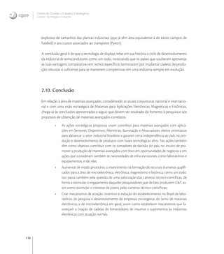 116
Centro de Gestão e Estudos Estratégicos
Ciência, Tecnologia e Inovação
explosivo de tamanhos das plantas industriais (que já têm área equivalente à de vários campos de
futebol) e aos custos associados ao transporte [Pye].
A conclusão geral é de que a tecnologia de displays refaz em sua história o ciclo de desenvolvimento
da indústria de semicondutores como um todo, mostrando que os países que souberam aproveitar
as suas vantagens comparativas em nichos especíﬁcos terminaram por implantar cadeias de produ-
ção robustas o suﬁciente para se manterem competitivas em uma indústria sempre em evolução.
2.10. Conclusão
Em relação à área de materiais avançados, considerando as atuais conjunturas nacional e internacio-
nal e com uma visão estratégica de Materiais para Aplicações Eletrônicas, Magnéticas e Fotônicas,
chega-se às conclusões apresentadas a seguir, que devem ser resultado do fomento à pesquisa e aos
processos de obtenção de materiais avançados correlatos.
• As ações estratégicas propostas visam contribuir para materiais avançados com aplica-
ções em Sensores, Dispositivos, Memórias, Iluminação e Mostradores, eleitos prioritários
para alavancar o setor industrial brasileiro e garantir certa independência ao país, na pro-
dução e desenvolvimento de produtos com bases tecnológicas aﬁns. Tais ações também
têm como objetivo contribuir com os tomadores de decisão do país, no intuito de pro-
mover a produção de materiais avançados com foco em oportunidades de negócios e em
ações que consideram também as necessidades de infra-estruturais, como laboratórios e
equipamentos, e são elas:
• Aumentar de modo prioritário, o investimento na formação de recursos humanos qualiﬁ-
cados para a área de microeletrônica, eletrônica, magnetismo e fotônica, como um todo.
Isto passa também pela questão de uma valorização das carreiras técnico-cientíﬁcas, de
forma a estimular o engajamento daqueles pesquisadores que de fato produzem C&T, as-
sim como estimular o interesse de jovens pelas carreiras técnico-cientíﬁcas;
• Criar mecanismos de atração, incentivo e indução do estabelecimento no Brasil de labo-
ratórios de pesquisa e desenvolvimento de empresas estrangeiras do ramo de materiais
eletrônicos, e de microeletrônica em geral, assim como estabelecer mecanismos que fa-
voreçam a criação de cadeias de fornecedores de insumos e suprimentos às indústrias
eletrônicas com atuação no País;
 