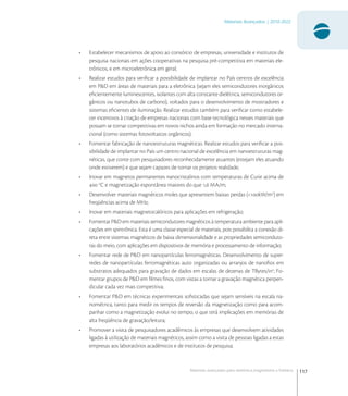 117
Materiais Avançados | 2010-2022
Materiais avançados para eletrônica,magnetismo e fotônica
• Estabelecer mecanismos de apoio ao consórcio de empresas, universidade e institutos de
pesquisa nacionais em ações cooperativas na pesquisa pré-competitiva em materiais ele-
trônicos, e em microeletrônica em geral;
• Realizar estudos para veriﬁcar a possibilidade de implantar no País centros de excelência
em P&D em áreas de materiais para a eletrônica (sejam eles semicondutores inorgânicos
eﬁcientemente luminescentes, isolantes com alta constante dielétrica, semicondutores or-
gânicos ou nanotubos de carbono), voltados para o desenvolvimento de mostradores e
sistemas eﬁcientes de iluminação. Realizar estudos também para veriﬁcar como estabele-
cer incentivos à criação de empresas nacionais com base tecnológica nesses materiais que
possam se tornar competitivas em novos nichos ainda em formação no mercado interna-
cional (como sistemas fotovoltaicos orgânicos);
• Fomentar fabricação de nanoestruturas magnéticas. Realizar estudos para veriﬁcar a pos-
sibilidade de implantar no País um centro nacional de excelência em nanoestruturas mag-
néticas, que conte com pesquisadores reconhecidamente atuantes (estejam eles atuando
onde estiverem) e que sejam capazes de tornar os projetos realidade;
• Inovar em magnetos permanentes nanocristalinos com temperaturas de Curie acima de
 o
C e magnetização espontânea maiores do que , MA/m;
• Desenvolver materiais magnéticos moles que apresentem baixas perdas (<kW/m
) em
freqüências acima de MHz;
• Inovar em materiais magnetocalóricos para aplicações em refrigeração;
• Fomentar P&D em materiais semicondutores magnéticos à temperatura ambiente para apli-
cações em spintrônica. Esta é uma classe especial de materiais, pois possibilita a conexão di-
reta entre sistemas magnéticos de baixa dimensionalidade e as propriedades semiconduto-
ras do meio, com aplicações em dispositivos de memória e processamento de informação;
• Fomentar rede de P&D em nanopartículas ferromagnéticas. Desenvolvimento de super-
redes de nanopartículas ferromagnéticas auto organizadas ou arranjos de nanoﬁos em
substratos adequados para gravação de dados em escalas de dezenas de TBytes/in
; Fo-
mentar grupos de P&D em ﬁlmes ﬁnos, com vistas a tornar a gravação magnética perpen-
dicular cada vez mais competitiva;
• Fomentar P&D em técnicas experimentais soﬁsticadas que sejam sensíveis na escala na-
nométrica, tanto para medir os tempos de reversão da magnetização como para acom-
panhar como a magnetização evolui no tempo, o que terá implicações em memórias de
alta freqüência de gravação/leitura;
• Promover a visita de pesquisadores acadêmicos às empresas que desenvolvem atividades
ligadas à utilização de materiais magnéticos, assim como a visita de pessoas ligadas a estas
empresas aos laboratórios acadêmicos e de institutos de pesquisa;
 
