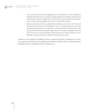 118
Centro de Gestão e Estudos Estratégicos
Ciência, Tecnologia e Inovação
• Criar mecanismos especíﬁcos para agregar valor às exportações de minérios magnéticos
realizadas pelo Brasil. Esta é uma ação que poderá signiﬁcar em resultados imediatos, pois
o Brasil exporta minérios magnéticos em estado bruto que com processamentos relativa-
mente simples poderiam agregar valor à pauta de exportações brasileira;
• Realizar estudos para veriﬁcar a possibilidade de implantar no País de um centro nacional
de excelência em fotônica, com facilidades de micro- e nanofabricação, que conte com
pesquisadores (físicos, químicos, engenheiros...) reconhecidamente atuantes (estejam eles
atuando onde estiverem) e que sejam capazes de tornar os projetos realidade; Este centro
deve contar com um setor dedicado ao desenvolvimento de sensores fotônicos e outro
dedicado ao desenvolvimento de células fotovoltaicas, dentre outros.
Finalmente, como sugestão de trabalhos futuros (e urgentes!), proponho a realização de um estu-
do prospectivo profundo de oportunidades exclusivamente na área de sensores, utilizando diversas
abordagens (química, magnética, eletrônica, fotônica etc...).
 