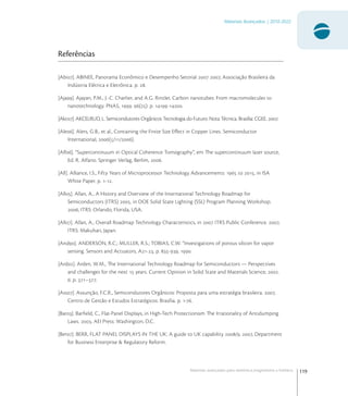 119
Materiais Avançados | 2010-2022
Materiais avançados para eletrônica,magnetismo e fotônica
Referências
[Abi]. ABINEE, Panorama Econômico e Desempenho Setorial  , Associação Brasileira da
Indústria Elétrica e Eletrônica. p. .
[Aja]. Ajayan, P.M., J.-C. Charlier, and A.G. Rinzler, Carbon nanotubes: From macromolecules to
nanotechnology. PNAS, . (): p. -.
[Akc]. AKCELRUD, L. Semicondutores Orgânicos Tecnologia do Futuro. Nota Técnica. Brasília: CGEE. .
[Ale]. Alers, G.B., et al., Containing the Finite Size Eﬀect in Copper Lines. Semiconductor
International, (//).
[Alf]. “Supercontinuum in Optical Coherence Tomography”, em The supercontinuum laser source,
Ed. R. Alfano. Springer Verlag, Berlim, .
[All]. Alliance, I.S., Fifty Years of Microprocessor Technology Advancements:  to , in ISA
White Paper. p. -.
[All]. Allan, A., A History and Overview of the International Technology Roadmap for
Semiconductors (ITRS) , in DOE Solid State Lighting (SSL) Program Planning Workshop.
, ITRS: Orlando, Florida, USA.
[All]. Allan, A., Overall Roadmap Technology Characteristics, in  ITRS Public Conference. ,
ITRS: Makuhari, Japan.
[And]. ANDERSON, R.C.; MULLER, R.S.; TOBIAS, C.W. “Investigations of porous silicon for vapor
sensing. Sensors and Actuators, A-, p. -, .
[Ard]. Arden, W.M., The International Technology Roadmap for Semiconductors — Perspectives
and challenges for the next  years. Current Opinion in Solid State and Materials Science, .
: p. –.
[Ass]. Assunção, F.C.R., Semicondutores Orgânicos: Proposta para uma estratégia brasileira. ,
Centro de Gestão e Estudos Estratégicos: Brasília. p. -.
[Bar]. Barﬁeld, C., Flat-Panel Displays, in High-Tech Protectionism The Irrationality of Antidumping
Laws. , AEI Press: Washington, D.C.
[Ber]. BERR, FLAT PANEL DISPLAYS IN THE UK: A guide to UK capability /. , Department
for Business Enterprise & Regulatory Reform.
 