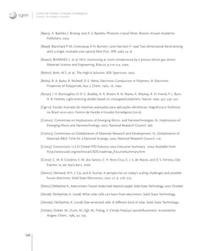 120
Centro de Gestão e Estudos Estratégicos
Ciência, Tecnologia e Inovação
[Bja]. A. Bjarklev, J. Broeng, and A. S. Bjarklev, Photonic crystal ﬁbres. Boston: Kluwer Academic
Publishers, .
[Bla]. Blanchard P M, Greenaway A H, Burnett J and Harrison P.  Two-dimensional bend sensing
with a single, multiple-core optical ﬁbre Proc. SPIE  –
[Boa]. BOARINO, L. et al. NO monitoring at room temperature by a porous silicon gas sensor.
Materials Science and Engineering, B.-, p.-, .
[Boh]. Bohr, M.T., et al., The High-k Solution. IEEE Spectrum, .
[Bol]. B. A. Bolto, R. McNeill, D. E. Weiss, Electronic Conduction in Polymers. III. Electronic
Properties of Polypyrrole, Aus. J. Chem. , , .
[Bur]. J. H. Burroughes, D. D. C. Bradley, A. R. Brown, R. N. Marks, K. Mackay, R. H. Friend, P. L. Burn,
A. B. Holmes, Light-emitting diodes based on conjugated polymers, Nature , , –.
[Cge]. Estudo ilustrado de materiais avançados para aplicações eletrônicas, magnéticas e fotônicas
no Brasil -. Centro de Gestão e Estudos Estratégicos ().
[Com]. Committee on Implications of Emerging Micro- and Nanotechnologies, N., Implications of
Emerging Micro and Nanotechnology. : National Research Council. .
[Com]. Committee on Globalization of Materials Research and Development, N., Globalization of
Materials R&D: Time for a National Strategy. : National Research Council. .
[Con]. Consortium, U.S.D. Global FPD Industry  Executive Summary. ; Available from:
http://www.usdc.org/technical/USDCroadmap_ExcutiveSummary.htm
[Cor]. C. M. B. Cordeiro, E. M. dos Santos, C. H. Brito Cruz, C. J. S. de Matos, and D. S. Ferreira, Opt.
Express , pp. -, .
[Den]. Dennard, R.H., J. Cai, and A. Kumar, A perspective on today’s scaling challenges and possible
future directions. Solid-State Electronics, . : p. –.
[Der]. Derbyshire, K., Interconnect: Future nodes look beyond copper. Solid State Technology, . October.
[Der]. Derbyshire, K. () What solar cells can learn from electronics. Solid State Technology.
[Dera]. Derbyshire, K. () Dye-sensitized cells: A diﬀerent kind of solar. Solid State Technology.
[Dob]. Dobler. M.; Dumi, M.; Egli, M.; Prelog, V. Chirale Poly(,’-spirobiﬂuorenen)- kronenether
Angew. Chem., , , .
 