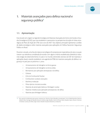 13
Materiais Avançados | 2010-2022
Materiais avançados para defesa nacional e segurança pública
1. Materiais avançados para defesa nacional e
segurança pública1
1.1. Apresentação
Este estudo tem origem na Agenda Estratégica de Materiais Avançados do Centro de Gestão e Estu-
dos Estratégicos (CGEE), que visa estabelecer o panorama e as perspectivas de ação em áreas estra-
tégicas do Plano de Ação de CT&I - do MCT. Seu objetivo principal é apresentar a análise
de dados estratégicos sobre materiais avançados para aplicações em Defesa Nacional e Segurança
Pública no Brasil.
Durante o estudo, uma lista de tópicos tecnológicos foi proposta por especialistas do setor, os quais
tiveram sua relevância considerada de acordo com alguns critérios estabelecidos (relevância indus-
trial; estágio de desenvolvimento no país e no mundo; dimensões setoriais da C&T de materiais; e
aplicações duais), visando estabelecer uma agenda de PD&I de materiais avançados de defesa e se-
gurança no país para os próximos  anos:
• Armazenamento de hidrogênio na forma gasosa
• Armazenamento de hidrogênio na forma sólida
• Biomateriais para aplicações aeroespaciais e de defesa
• Celulose
• Ciclo do Combustível Nuclear
• Combustíveis nucleares avançados
• Eletrônica molecular
• Fibras ópticas microestruturadas
• Materiais de penetração balística e blindagem nuclear
• Materiais metálicos para aplicações aeroespaciais e de defesa
• Materiais para blindagem balística
1 Este capitulo foi elaborado pela equipe composta por: Maurício Pazini Brandão (coordenador), Victor Rafael Rezende Celestino
(relator), Davi Santiago de Macedo (revisor), Antônio Jorge Abdalla, Carlos de Moura Neto, Eduardo Zapico Mouro, Francisco
Cristóvão Lourenço de Melo, Jorge Otubo, Mirabel Cerqueira Rezende (co-relatores).
 