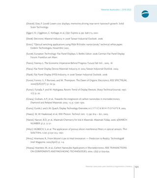 121
Materiais Avançados | 2010-2022
Materiais avançados para eletrônica,magnetismo e fotônica
[Doe]. Doe, P. () Lower-cost displays, memories driving near-term nanotech growth. Solid
State Technology.
[Egg]. B. J. Eggleton, C. Kerbage, et al., Opt. Express , pp. -, .
[Ele]. Electronic Material Industry, in  Taiwan Industrial Outlook. .
[Evi]. “Optical switching applications using PbSe IR-Evidot nanocrystals,” technical white paper,
Evident Technologies, Novembro .
[Eur]. European Technology: Flat Panel Displays, S. Bieller, Editor. , German Flat Panel Display
Forum: Frankfurt am Main.
[Fee]. Feeney, J., The Economic Imperative Behind Progress. Future Fab Intl. , . .
[Fla]. Flat Panel Display Device Materials Industry, in  Taiwan Industrial Outlook. .
[Fla]. Flat Panel Display (FPD) Industry, in  Taiwan Industrial Outlook. .
[For]. Forrest, S., P. Burrows, and M. Thompson, The Dawn of Organic Electronics. IEEE SPECTRUM,
(AUGUST): p. -.
[Fun]. Funada, F. and M. Hijikigawa, Recent Trend of Display Devices. Sharp Technical Journal, .
(): p. .
[Gra]. Graham, A.P., et al., Towards the integration of carbon nanotubes in microelectronics.
Diamond and Related Materials . : p. -.
[Gur]. Gurski, J. and L.M. Quach, Display Technology Overview, in L Y T I C A W H I T E P A P E R. .
[Haa]. M. W. Haakestad, et al., IEEE Photon. Technol. Lett. , pp.  – , .
[Hat]. Hatton, B.D., et al., Materials Chemistry for low-k Materials. Materials Today, . (MARCH
NUMBER ): p. -.
[Hil]. HILBRICH, S. et al. The application of porous silicon interference ﬁlters in optical sensors. Thin
Solid Films, v., p.-, .
[Hir]. Hiremane, R., From Moore’s Law to Intel Innovation — Prediction to Reality. Technology@
Intel Magazine, (April): p. -.
[Hoe]. Hoenlein, W., et al., Carbon Nanotube Applications in Microelectronics. IEEE TRANSACTIONS
ON COMPONENTS AND PACKAGING TECHNOLOGIES, . (): p. -.
 