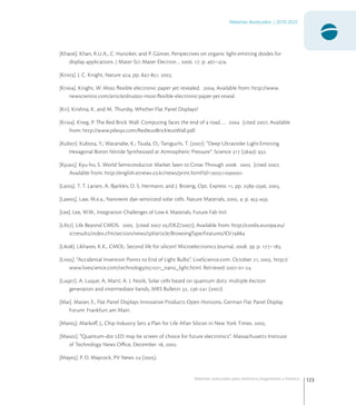 123
Materiais Avançados | 2010-2022
Materiais avançados para eletrônica,magnetismo e fotônica
[Kha]. Khan, R.U.A., C. Hunziker, and P. Günter, Perspectives on organic light-emitting diodes for
display applications. J Mater Sci: Mater Electron. , . : p. –.
[Kni]. J. C. Knight, Nature , pp. -, .
[Kni]. Knight, W. Most ﬂexible electronic paper yet revealed. ; Available from: http://www.
newscientist.com/article/dn-most-ﬂexible-electronic-paper-yet-reveal.
[Kri]. Krishna, K. and M. Thursby, Whither Flat Panel Displays?
[Kri]. Krieg, P. The Red Brick Wall: Computing faces the end of a road….  [cited ; Available
from: http://www.pilesys.com/RedBrickWall.pdf.
[Kub]. Kubota, Y.; Watanabe, K.; Tsuda, O.; Taniguchi, T. (). “Deep Ultraviolet Light-Emitting
Hexagonal Boron Nitride Synthesized at Atmospheric Pressure”. Science  (): .
[Kyu]. Kyu-ho, S. World Semiconductor Market Seen to Grow Through .  [cited ;
Available from: http://english.etnews.co.kr/news/print.html?id=.
[Lar]. T. T. Larsen, A. Bjarklev, D. S. Hermann, and J. Broeng, Opt. Express , pp. -, .
[Law]. Law, M.e.a., Nanowire dye-sensitized solar cells. Nature Materials, . : p. -.
[Lee]. Lee, W.W., Integration Challenges of Low-k Materials, Future Fab Intl.
[Lif]. Life Beyond CMOS.  [cited  /DEZ/]; Available from: http://cordis.europa.eu/
ictresults/index.cfm/section/news/tpl/article/BrowsingType/Features/ID/
[Lik]. Likharev, K.K., CMOL: Second life for silicon? Microelectronics Journal, . : p. –.
[Liv]. “Accidental Invention Points to End of Light Bulbs”. LiveScience.com. October , . http://
www.livescience.com/technology/_nano_light.html. Retrieved --.
[Luq]. A. Luque, A. Martí, A. J. Nozik, Solar cells based on quantum dots: multiple éxciton
generation and intermediate bands, MRS Bulletin , - ().
[Mai]. Maiser, E., Flat Panel Displays Innovative Products Open Horizons, German Flat Panel Display
Forum: Frankfurt am Main.
[Mar]. Markoﬀ, J., Chip Industry Sets a Plan for Life After Silicon in New York Times. .
[Mas]. “Quantum-dot LED may be screen of choice for future electronics”. Massachusetts Institute
of Technology News Oﬃce, December , .
[May]. P. D. Maycock, PV News  ().
 