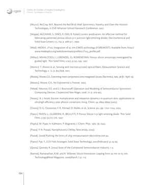 124
Centro de Gestão e Estudos Estratégicos
Ciência, Tecnologia e Inovação
[Mcc]. McCray, W.P., Beyond the Red Brick Wall: Spintronics, Novelty, and Over-the-Horizon
Technologies, in CHF-Wharton School Nanotech Conference. .
[Mcg]. McGINNIS, S.; SINES, P.; DAS, B. Pulsed current anodization. An eﬀective method for
fabricating patterned porous silicon p-n junction light-emitting diodes. Electrochemical and
Solid-State Letters, v., n., p. -, .
[Med]. MEDEA. T: Integration of  nm CMOS technology (FOREMOST). Available from: http://
www.medeaplus.org/web/downloads/proﬁles/T_proﬁle.pdf.
[Mih]. MIHALCESCU, I.; LERONDEL, G.; ROMENSTAIN, Porous silicon anisotropy investigated by
guided light. Thin Solid Films, v., p.-, 
[Mon]. T. Monro et al., Sensing with microstructured optical ﬁbers. Measurement Science and
Technology, v. , p. -, 
[Moo]. Moore, G.E., Cramming more components onto integrated circuits. Electronics, .  ( - April ).
[Moo]. Moore, G.E., No Exponential is Forever. .
[Nik]. Nikonov, D.E. and G.I. Bourianoﬀ, Operation and Modeling of Semiconductor Spintronics
Computing Devices. J Supercond Nov Magn, . : p. -.
[Noz]. A. J. Nozik, Exciton multiplication and relaxation dynamics in quantum dots: applications to
ultrahigh-eﬃciency solar photon conversion, Inorg. Chem. , - ().
[Ouz]. D. G. Ouzounov, F. R. Ahmad, D. Müller, et al., Science , pp. -, .
[Pav]. PAVESI, L.; GUARDINI, R.; BELLUTTI, P. Porous Silicon n-p light emitting diode. Thin Solid
Films, v., p.-, .
[Pop]. M. Pope, H. Kallmann, P. Magnante, J. Chem. Phys.  , .
[Pra]. P. N. Prasad, Nanophotonics (Wiley, New Jersey, ).
[Pus]. () Pushing the limits of chip miniaturisation electroline.com.au.
[Pye]. Pye, T., LCD Yiels Strategies. Solid State Technology, (February): p. -.
[Qui]. Quinsey, R. () State of the Compound Semiconductor Industry. -.
[Ram]. Ramanathan, R.M. and R. Willoner, Silicon Innovation: Leaping from  nm to  nm.
Technology@Intel Magazine, (March ): p. -.
 