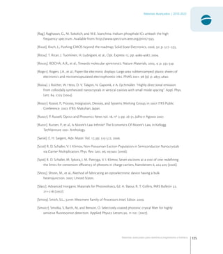 125
Materiais Avançados | 2010-2022
Materiais avançados para eletrônica,magnetismo e fotônica
[Rag]. Raghavan, G., M. Sokolich, and W.E. Stanchina. Indium phosphide ICs unleash the high
frequency spectrum. Available from: http://www.spectrum.ieee.org/print/.
[Ris]. Risch, L., Pushing CMOS beyond the roadmap. Solid-State Electronics, . : p. –.
[Rit]. T. Ritari, J. Tuominen, H. Ludvigsen, et al., Opt. Express , pp. -, .
[Roc]. ROCHA, A.R., et al., Towards molecular spintronics. Nature Materials, . : p. -.
[Rog]. Rogers, J.A., et al., Paper-like electronic displays: Large-area rubberstamped plastic sheets of
electronics and microencapsulated electrophoretic inks. PNAS .  (): p. -.
[Roi]. J. Roither, W. Heiss, D. V. Talapin, N. Gaponik, e A. Eychmüller. “Highly directional emission
from colloidally synthesized nanocrystals in vertical cavities with small mode spacing”. Appl. Phys.
Lett. ,  ().
[Ros]. Roster, P., Process, Integration, Devices, and Systems Working Group, in  ITRS Public
Conference. , ITRS: Makuhari, Japan.
[Rus]. P. Russell, Optics and Photonics News vol. , nº , pp. -, Julho e Agosto .
[Rut]. Rutten, P., et al., Is Moore’s Law Inﬁnite? The Economics Of Moore’s Law, in Kellogg
TechVenture  Anthology.
[Sar]. E. H. Sargent, Adv. Mater. Vol. , pp. -, .
[Sc] R. D. Schaller, V. I. Klimov, Non-Poissonian Exciton Population in Semiconductor Nanocrystals
via Carrier Multiplication, Phys. Rev. Lett. ,  ().
[Sy] R. D. Schaller, M. Sykora, J. M. Pietryga, V. I. Klimov, Seven excitons at a cost of one: redeﬁning
the limits for conversion eﬃciency of photons in charge carriers, Nanoletters , - ().
[Sht]. Shtein, M., et al., Method of fabricating an optoelectronic device having a bulk
heterojunction. : United States.
[Sla]. Advanced Inorganic Materials for Photovoltaics, Ed. A. Slaoui, R. T. Collins, MRS Bulletin ,
- ().
[Smi]. Smith, S.L., nm Westmere Family of Processors Intel, Editor. .
[Smo]. Smolka, S, Barth, M, and Benson, O. Selectively coated photonic crystal ﬁber for highly
sensitive ﬂuorescence detection. Applied Physics Letters ,  ().
 