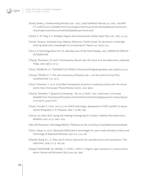 126
Centro de Gestão e Estudos Estratégicos
Ciência, Tecnologia e Inovação
[Sto]. Stokes, J. Understanding Moore‘s Law.  [cited Published: February ,  - :PM
CT /DEZ/]; Available from: http://origin.arstechnica.com/articles/paedia/cpu/moore.ars/
http://origin.arstechnica.com/articles/paedia/cpu/moore.ars/.
[Tan]. C. W. Tang, S. A. VanSlyke, Organic electroluminescent diodes, Appl. Phys. Lett. , , .
[Tan]. Taniyasu, Yoshitaka; Kasu, Makoto; Makimoto, Toshiki (). “An aluminium nitride light-
emitting diode with a wavelength of nanometres”. Nature  (): .
[Tec]. A Technology Boost for U.S. Manufacturers of Flat Panel Displays. , AMERICAN DISPLAY
CONSORTIUM.
[Tho]. Thompson, S.E. and S. Parthasarathy, Moore’s law: the future of Si microelectronics. Materials
Today, . (): p. -.
[Tre]. TREMBLAY, J.-F., THINNING FLAT PANELS. Chemical and Engineering News, . (): p. -.
[Trea]. TRENDS, R.-T., The th anniversary of Moore’s Law – can the trend continue? ECE,
(December ): p. -.
[Tre]. Trevethan, T., et al., Controlled manipulation of atoms in insulating surfaces with the virtual
atomic force microscope. Physical Review Letters, . ().
[Trea]. Trevethan, T. Quantum Computing - Yes, no, or both?  [cited  //];
Available from: http://www.ﬁrstscience.com/home/articles/technology/quantum-computing-yes-
no-or-both_.html.
[Tro]. Trouiller, Y., From  to  nm CMOS technology: development of OPC and RET to rescue
optical lithography. C. R. Physique, . : p. –.
[Van]. van Driel, W.D., Facing the challenge of designing for Cu/low-k reliability Microelectronics
Reliability . : p. –.
[Vdi]. VDI, Photonics Technology Platform, “Photonics for the st Century”, http://web.vdi.net-build.de/
[Vel]. Veloso, A., et al., Advanced CMOS device technologies for nm node and below. Science and
Technology of Advanced Materials, . : p. –.
[Wan]. Wang, K.L., Z. Zhao, and A. Khitun, Spintronics for nanoelectronics and nanosystems. Thin
Solid Films, . : p. -.
[Wat]. WATANABE, W.; OKADA, T.; CHOE, I.; SATO, Y. Organic vapor sensitivity in a porous silicon
device. Sensors and Actuators, B, p.-, .
 