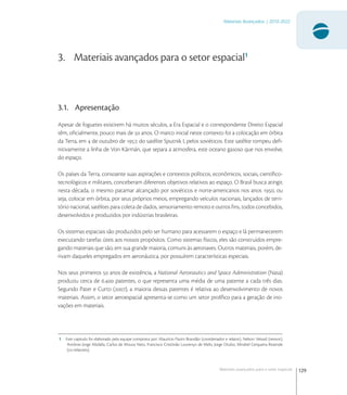 129
Materiais Avançados | 2010-2022
Materiais avançados para o setor espacial
3. Materiais avançados para o setor espacial1
3.1. Apresentação
Apesar de foguetes existirem há muitos séculos, a Era Espacial e o correspondente Direito Espacial
têm, oﬁcialmente, pouco mais de  anos. O marco inicial neste contexto foi a colocação em órbita
da Terra, em  de outubro de , do satélite Sputnik I, pelos soviéticos. Este satélite rompeu deﬁ-
nitivamente a linha de Von Kármán, que separa a atmosfera, este oceano gasoso que nos envolve,
do espaço.
Os países da Terra, consoante suas aspirações e contextos políticos, econômicos, sociais, cientíﬁco-
tecnológicos e militares, conceberam diferentes objetivos relativos ao espaço. O Brasil busca atingir,
nesta década, o mesmo patamar alcançado por soviéticos e norte-americanos nos anos , ou
seja, colocar em órbita, por seus próprios meios, empregando veículos nacionais, lançados de terri-
tório nacional, satélites para coleta de dados, sensoriamento remoto e outros ﬁns, todos concebidos,
desenvolvidos e produzidos por indústrias brasileiras.
Os sistemas espaciais são produzidos pelo ser humano para acessarem o espaço e lá permanecerem
executando tarefas úteis aos nossos propósitos. Como sistemas físicos, eles são construídos empre-
gando materiais que são, em sua grande maioria, comuns às aeronaves. Outros materiais, porém, de-
rivam daqueles empregados em aeronáutica, por possuírem características especiais.
Nos seus primeiros  anos de existência, a National Aeronautics and Space Administration (Nasa)
produziu cerca de . patentes, o que representa uma média de uma patente a cada três dias.
Segundo Pater e Curto (), a maioria dessas patentes é relativa ao desenvolvimento de novos
materiais. Assim, o setor aeroespacial apresenta-se como um setor prolíﬁco para a geração de ino-
vações em materiais.
1 Este capitulo foi elaborado pela equipe composta por: Maurício Pazini Brandão (coordenador e relator), Nelson Veissid (revisor),
Antônio Jorge Abdalla, Carlos de Moura Neto, Francisco Cristóvão Lourenço de Melo, Jorge Otubo, Mirabel Cerqueira Rezende
(co-relatores).
 
