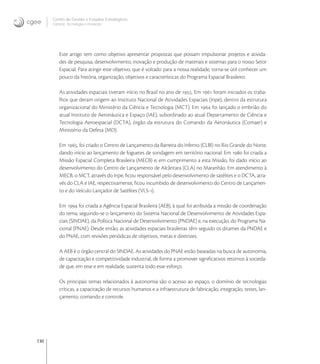 130
Centro de Gestão e Estudos Estratégicos
Ciência, Tecnologia e Inovação
Este artigo tem como objetivo apresentar propostas que possam impulsionar projetos e ativida-
des de pesquisa, desenvolvimento, inovação e produção de materiais e sistemas para o nosso Setor
Espacial. Para atingir este objetivo, que é voltado para a nossa realidade, torna-se útil conhecer um
pouco da história, organização, objetivos e características do Programa Espacial Brasileiro.
As atividades espaciais tiveram início no Brasil no ano de . Em  foram iniciados os traba-
lhos que deram origem ao Instituto Nacional de Atividades Espaciais (Inpe), dentro da estrutura
organizacional do Ministério da Ciência e Tecnologia (MCT). Em  foi lançado o embrião do
atual Instituto de Aeronáutica e Espaço (IAE), subordinado ao atual Departamento de Ciência e
Tecnologia Aeroespacial (DCTA), órgão da estrutura do Comando da Aeronáutica (Comaer) e
Ministério da Defesa (MD).
Em , foi criado o Centro de Lançamento da Barreira do Inferno (CLBI) no Rio Grande do Norte,
dando início ao lançamento de foguetes de sondagem em território nacional. Em  foi criada a
Missão Espacial Completa Brasileira (MECB) e, em cumprimento a esta Missão, foi dado início ao
desenvolvimento do Centro de Lançamento de Alcântara (CLA) no Maranhão. Em atendimento à
MECB, o MCT, através do Inpe, ﬁcou responsável pelo desenvolvimento de satélites e o DCTA, atra-
vés do CLA e IAE, respectivamente, ﬁcou incumbido de desenvolvimento do Centro de Lançamen-
to e do Veículo Lançador de Satélites (VLS-).
Em  foi criada a Agência Espacial Brasileira (AEB), à qual foi atribuída a missão de coordenação
do tema, seguindo-se o lançamento do Sistema Nacional de Desenvolvimento de Atividades Espa-
ciais (SINDAE), da Política Nacional de Desenvolvimento (PNDAE) e, na execução, do Programa Na-
cional (PNAE). Desde então, as atividades espaciais brasileiras têm seguido os ditames da PNDAE e
do PNAE, com revisões periódicas de objetivos, metas e diretrizes.
A AEB é o órgão central do SINDAE. As atividades do PNAE estão baseadas na busca de autonomia,
de capacitação e competitividade industrial, de forma a promover signiﬁcativos retornos à socieda-
de que, em tese e em realidade, sustenta todo esse esforço.
Os principais temas relacionados à autonomia são o acesso ao espaço, o domínio de tecnologias
críticas, a capacitação de recursos humanos e a infraestrutura de fabricação, integração, testes, lan-
çamento, comando e controle.
 