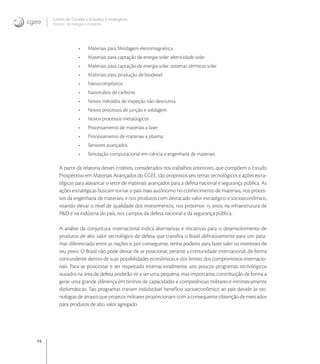 14
Centro de Gestão e Estudos Estratégicos
Ciência, Tecnologia e Inovação
• Materiais para blindagem eletromagnética
• Materiais para captação de energia solar: eletricidade solar
• Materiais para captação de energia solar: sistemas térmicos solar
• Materiais para produção de biodiesel
• Nanocompósitos
• Nanotubos de carbono
• Novos métodos de inspeção não destrutiva
• Novos processos de junção e soldagem
• Novos processos metalúrgicos
• Processamento de materiais a laser
• Processamento de materiais a plasma
• Sensores avançados
• Simulação computacional em ciência e engenharia de materiais
A partir da relatoria desses critérios, considerados nos trabalhos anteriores, que compõem o Estudo
Prospectivo em Materiais Avançados do CGEE, são propostos seis temas tecnológicos e ações estra-
tégicas para alavancar o setor de materiais avançados para a defesa nacional e segurança pública. As
ações estratégicas buscam tornar o país mais autônomo no conhecimento de materiais, nos proces-
sos da engenharia de materiais, e nos produtos com destacado valor estratégico e socioeconômico,
visando elevar o nível de qualidade dos investimentos, nos próximos  anos, na infraestrutura de
P&D e na indústria do país, nos campos da defesa nacional e da segurança pública.
A análise da conjuntura internacional indica alternativas e iniciativas para o desenvolvimento de
produtos de alto valor tecnológico de defesa que transﬁra o Brasil deﬁnitivamente para um pata-
mar diferenciado entre as nações e, por conseguinte, tenha poderes para fazer valer os interesses de
seu povo. O Brasil não pode deixar de se posicionar, perante a comunidade internacional, de forma
contundente dentro de suas possibilidades econômicas e dos limites dos compromissos internacio-
nais. Para se posicionar e ser respeitado internacionalmente, uns poucos programas tecnológicos
ousados na área de defesa poderão vir a ser uma pequena, mas importante, contribuição de forma a
gerar uma grande diferença em termos de capacidades e competências militares e intrinsecamente
diplomáticas. Tais programas trariam indubitável benefício socioeconômico ao país devido às tec-
nologias de arrasto que projetos militares proporcionam com a consequente obtenção de mercados
para produtos de alto valor agregado.
 