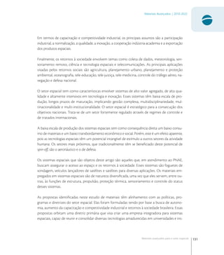131
Materiais Avançados | 2010-2022
Materiais avançados para o setor espacial
Em termos de capacitação e competitividade industrial, os principais assuntos são a participação
industrial, a normalização, a qualidade, a inovação, a cooperação indústria-academia e a exportação
dos produtos espaciais.
Finalmente, os retornos à sociedade envolvem temas como coleta de dados, meteorologia, sen-
soriamento remoto, ciência e tecnologia espaciais e telecomunicações. As principais aplicações
visadas pelos retornos sociais são agricultura, planejamento urbano, planejamento e proteção
ambiental, oceanograﬁa, tele-educação, tele-justiça, tele-medicina, controle do tráfego aéreo, na-
vegação e defesa nacional.
O setor espacial tem como características envolver sistemas de alto valor agregado, de alta qua-
lidade e altamente intensivos em tecnologia e inovação. Esses sistemas têm baixa escala de pro-
dução, longos prazos de maturação, implicando gestão complexa, multidisciplinariedade, mul-
tinacionalidade e multi-institucionalidade. O setor espacial é estratégico para a consecução dos
objetivos nacionais. Trata-se de um setor fortemente regulado através de regimes de controle e
de tratados internacionais.
A baixa escala de produção dos sistemas espaciais tem como consequência direta um baixo consu-
mo de materiais e um baixo transbordamento econômico e social. Porém, este é um efeito aparente,
pois as tecnologias espaciais têm um potencial intangível de estímulo a outros setores da atividade
humana. Os setores mais próximos, que tradicionalmente têm se beneﬁciado deste potencial de
spin-oﬀ, são o aeronáutico e o de defesa.
Os sistemas espaciais que são objetos deste artigo são aqueles que, em atendimento ao PNAE,
buscam assegurar o acesso ao espaço e os retornos à sociedade. Esses sistemas são foguetes de
sondagem, veículos lançadores de satélites e satélites para diversas aplicações. Os materiais em-
pregados em sistemas espaciais são de natureza diversiﬁcada, uma vez que eles servem, entre ou-
tras, às funções de estrutura, propulsão, proteção térmica, sensoriamento e controle do status
desses sistemas.
As propostas identiﬁcadas neste estudo de materiais têm alinhamento com as políticas, pro-
gramas e diretrizes do setor espacial. Elas foram formuladas tendo por base a busca de autono-
mia, aumento da capacitação e competitividade industrial e retornos à sociedade brasileira. Essas
propostas orbitam uma diretriz primária que visa criar uma empresa integradora para sistemas
espaciais, capaz de reunir e consolidar diversas tecnologias amadurecidas em universidades e ins-
 