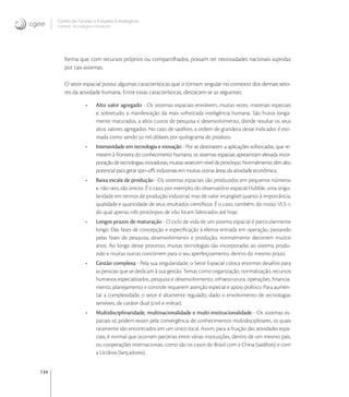 134
Centro de Gestão e Estudos Estratégicos
Ciência, Tecnologia e Inovação
forma que, com recursos próprios ou compartilhados, possam ter necessidades nacionais supridas
por tais sistemas.
O setor espacial possui algumas características que o tornam singular no contexto dos demais seto-
res da atividade humana. Entre essas características, destacam-se as seguintes:
• Alto valor agregado - Os sistemas espaciais envolvem, muitas vezes, materiais especiais
e, sobretudo, a manifestação da mais soﬁsticada inteligência humana. São frutos longa-
mente maturados, a altos custos de pesquisa e desenvolvimento, donde resultar os seus
altos valores agregados. No caso de satélites, a ordem de grandeza desse indicador é esti-
mada como sendo  mil dólares por quilograma de produto.
• Intensividade em tecnologia e inovação - Por se destinarem a aplicações soﬁsticadas, que re-
metem à fronteira do conhecimento humano, os sistemas espaciais apresentam elevada incor-
poraçãodetecnologiasinovadoras,muitasvezesemníveldeprotótipo.Normalmente,têmalto
potencial para gerar spin-oﬀs industriais em muitas outras áreas da atividade econômica.
• Baixa escala de produção - Os sistemas espaciais são produzidos em pequenos números
e, não raro, são únicos. É o caso, por exemplo, do observatório espacial Hubble, uma singu-
laridade em termos de produção industrial, mas de valor intangível quanto à importância,
qualidade e quantidade de seus resultados cientíﬁcos. É o caso, também, do nosso VLS-,
do qual apenas três protótipos de vôo foram fabricados até hoje.
• Longos prazos de maturação - O ciclo de vida de um sistema espacial é particularmente
longo. Das fases de concepção e especiﬁcação à efetiva entrada em operação, passando
pelas fases de pesquisa, desenvolvimento e produção, normalmente decorrem muitos
anos. Ao longo desse processo, muitas tecnologias são incorporadas ao sistema produ-
zido e muitas outras concorrem para o seu aperfeiçoamento, dentro do mesmo prazo.
• Gestão complexa - Pela sua singularidade, o Setor Espacial coloca enormes desaﬁos para
as pessoas que se dedicam à sua gestão. Temas como organização, normalização, recursos
humanos especializados, pesquisa e desenvolvimento, infraestrutura, operações, ﬁnancia-
mento, planejamento e controle requerem atenção especial e apoio político. Para aumen-
tar a complexidade, o setor é altamente regulado, dado o envolvimento de tecnologias
sensíveis, de caráter dual (civil e militar).
• Multidisciplinaridade, multinacionalidade e multi-institucionalidade - Os sistemas es-
paciais só podem existir pela convergência de conhecimentos multidisciplinares, os quais
raramente são encontrados em um único local. Assim, para a fruição das atividades espa-
ciais, é normal que ocorram parcerias entre várias instituições, dentro de um mesmo país,
ou cooperações internacionais, como são os casos do Brasil com a China (satélites) e com
a Ucrânia (lançadores).
 