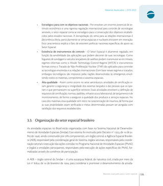 135
Materiais Avançados | 2010-2022
Materiais avançados para o setor espacial
• Estratégico para com os objetivos nacionais - Por envolver um enorme potencial de es-
tímulo econômico e uma rigorosa regulação internacional para controle de tecnologias
sensíveis, o setor espacial torna-se estratégico para a consecução dos objetivos estabele-
cidos pelos estados nacionais. A extrapolação do tema para as relações internacionais é
decorrência óbvia, particularmente se temas espaciais e nucleares entrarem em interação.
Esta característica explica o fato de existirem políticas nacionais especíﬁcas de apoio ao
Setor Espacial.
• Existência de instrumentos de controle - O Setor Espacial é altamente regulado, em
função da sensibilidade das aplicações que podem decorrer de suas tecnologias. Como
foguetes de sondagem e veículos lançadores de satélites podem transmutar-se em mísseis,
regimes informais como o Missile Technology Control Regime (MTCR) e instrumentos
formais como o Tratado de Não-Proliferação Nuclear (TNP) são aplicados para controlar
as tecnologias envolvidas e as relações internacionais. Com base nesses regimes e tratados,
embargos tecnológicos são impostos pelas nações desenvolvidas às emergentes envol-
vendo todos os materiais, componentes e sistemas espaciais.
• Alta qualidade - Assim como ocorre no setor aeronáutico, atividades de certiﬁcação vi-
sam garantir a segurança e integridade dos sistemas lançados e das pessoas que os ope-
ram e que permanecem na superfície terrestre. Essas atividades envolvem a deﬁnição de
requisitos de certiﬁcação, normas, padrões, infraestrutura laboratorial, de lançamento e de
monitoramento, de forma a assegurar a qualidade dos produtos e serviços espaciais. No
caso dos materiais, essa qualidade tem início na caracterização de insumos, de forma que
as suas propriedades sejam veriﬁcadas e metas determinadas possam ser atingidas com
satisfação dos requisitos estabelecidos.
3.3. Organização do setor espacial brasileiro
As atividades espaciais no Brasil estão organizadas com base no Sistema Nacional de Desenvolvi-
mento de Atividades Espaciais (Sindae). Este sistema foi instituído pelo Decreto no
., de  de ju-
lho de , sendo constituído por três componentes: um órgão central, a Agência Espacial Brasilei-
ra (AEB), responsável pela coordenação geral do Sistema, órgãos setoriais, responsáveis pela coorde-
nação setorial e execução das ações contidas no Programa Nacional de Atividades Espaciais (PNAE)
e órgãos e entidades participantes, responsáveis pela execução de ações especíﬁcas do PNAE, for-
malizadas através de convênios de participação.
A AEB – órgão central do Sindae – é uma autarquia federal, de natureza civil, criada por meio da
Lei no
., de  de fevereiro de , para coordenar e promover o desenvolvimento de ativida-
 