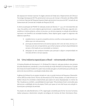 136
Centro de Gestão e Estudos Estratégicos
Ciência, Tecnologia e Inovação
des espaciais de interesse nacional. Os órgãos setoriais do Sindae são o Departamento de Ciência e
Tecnologia Aeroespacial (DCTA), pertencente à estrutura do Comaer e Ministério da Defesa (MD)
e o Instituto Nacional de Pesquisas Espaciais (Inpe), pertencente à estrutura do MCT, através de sua
Subsecretaria de Controle das Unidades de Pesquisa (SCUP).
A última atualização da PNDAE foi realizada através do Decreto no
., em  de dezembro de
. Esta política tem como objetivo geral promover a capacidade do País para, segundo con-
veniência e critérios próprios, utilizar os recursos e as técnicas espaciais na solução de problemas
nacionais e em benefício da sociedade brasileira. Deste objetivo geral, surgem os seguintes três
objetivos especíﬁcos:
1) estabelecimento no país de competência técnico-cientíﬁca na área espacial, que lhe pos-
sibilite atuar com real autonomia;
2) promoção do desenvolvimento de sistemas espaciais, bem como de meios, técnicas e in-
fraestrutura de solo correspondentes, que venham propiciar ao Brasil a disponibilidade de
serviços e informações de sua necessidade ou interesse e
3) adequação do setor produtivo brasileiro para participar e adquirir competitividade em
mercados de bens e serviços espaciais.
3.4. Uma indústria espacial para o Brasil – reinventando a Embraer
A Empresa Brasileira de Aeronáutica S. A. (Embraer) foi criada em  para produzir uma centena
de aviões Bandeirante, atendendo a uma encomenda do então Ministério da Aeronáutica. O poder
de compra do Estado brasileiro foi usado nessa ocasião para gerar uma demanda que justiﬁcasse, do
ponto de vista econômico, a produção seriada desse avião.
A gênese da Embraer foi um projeto iniciado em  no então Instituto de Pesquisas e Desenvolvi-
mento (IPD) do então Centro Técnico da Aeronáutica (CTA). Nesse projeto, um avião bimotor tur-
boélice robusto foi concebido e desenvolvido para operar em pistas despreparadas no interior do
País. Visualizava-se, também, a possibilidade de exportação. Três protótipos foram construídos para
demonstrar a viabilidade técnica do projeto. Porém, por quase um ano não houve uma solução in-
dustrial para a produção da aeronave.
No projeto do avião Bandeirante, o CTA, organização concebida para formar recursos humanos,
realizar pesquisas e desenvolver soluções tecnológicas de interesse do Setor Aeronáutico Brasi-
 