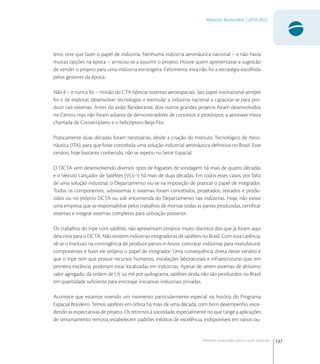 137
Materiais Avançados | 2010-2022
Materiais avançados para o setor espacial
leiro, teve que fazer o papel de indústria. Nenhuma indústria aeronáutica nacional – e não havia
muitas opções na época – arriscou-se a assumir o projeto. Houve quem apresentasse a sugestão
de vender o projeto para uma indústria estrangeira. Felizmente, esta não foi a estratégia escolhida
pelos gestores da época.
Não é – e nunca foi – missão do CTA fabricar sistemas aeroespaciais. Seu papel institucional sempre
foi o de explorar, desenvolver tecnologias e estimular a indústria nacional a capacitar-se para pro-
duzir tais sistemas. Antes do avião Bandeirante, dois outros grandes projetos foram desenvolvidos
no Centro, mas não foram adiante de demonstradores de conceitos e protótipos: a aeronave mista
chamada de Convertiplano e o helicóptero Beija-Flor.
Praticamente duas décadas foram necessárias, desde a criação do Instituto Tecnológico de Aero-
náutica (ITA), para que fosse concebida uma solução industrial aeronáutica deﬁnitiva no Brasil. Esse
cenário, hoje bastante conhecido, não se repetiu no Setor Espacial.
O DCTA vem desenvolvendo diversos tipos de foguetes de sondagem há mais de quatro décadas
e o Veículo Lançador de Satélites (VLS-) há mais de duas décadas. Em todos esses casos, por falta
de uma solução industrial, o Departamento viu-se na imposição de praticar o papel de integrador.
Todos os componentes, subsistemas e sistemas foram concebidos, projetados, testados e produ-
zidos ou no próprio DCTA ou sob encomenda do Departamento nas indústrias. Hoje, não existe
uma empresa que se responsabilize pelos trabalhos de montar todas as partes produzidas, certiﬁcar
sistemas e integrar sistemas completos para utilização posterior.
Os trabalhos do Inpe com satélites não apresentam cenários muito distintos dos que já foram aqui
descritos para o DCTA. Não existem indústrias integradoras de satélites no Brasil. Com essa carência,
vê-se o Instituto na contingência de produzir partes in-house, contratar indústrias para manufaturar
componentes e fazer ele próprio o papel de integrador. Uma consequência direta desse cenário é
que o Inpe tem que possuir recursos humanos, instalações laboratoriais e infraestruturas que, em
primeira instância, poderiam estar localizadas em indústrias. Apesar de serem sistemas de altíssimo
valor agregado, da ordem de U  mil por quilograma, satélites ainda não são produzidos no Brasil
em quantidade suﬁciente para encorajar iniciativas industriais privadas.
Acontece que estamos vivendo um momento particularmente especial na história do Programa
Espacial Brasileiro. Temos satélites em órbita há mais de uma década, com bom desempenho, exce-
dendo as expectativas de projeto. Os retornos à sociedade, especialmente no que tange a aplicações
de sensoriamento remoto, estabelecem padrões inéditos de excelência, indisponíveis em vários ou-
 