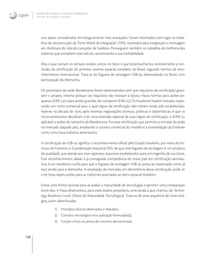 138
Centro de Gestão e Estudos Estratégicos
Ciência, Tecnologia e Inovação
tros países considerados tecnologicamente mais avançados. Foram retomados com vigor os traba-
lhos de reconstrução da Torre Móvel de Integração (TMI), necessária para integração e montagem
em Alcântara do Veículo Lançador de Satélites. Prosseguem também os trabalhos de melhoria dos
sistemas que compõem este veículo, aumentando a sua conﬁabilidade.
Mas o que tornam os tempos vividos únicos no Setor é que testemunhamos recentemente a con-
clusão da certiﬁcação do primeiro sistema espacial completo do Brasil, segundo normas de reco-
nhecimento internacional. Trata-se do foguete de sondagem VSB-, desenvolvido no Brasil, com
participação da Alemanha.
Os protótipos do avião Bandeirante foram desenvolvidos sem que requisitos de certiﬁcação guias-
sem o projeto, mesmo porque tais requisitos não existiam à época. Havia normas para aviões pe-
quenos (FAR-) e para aviões grandes, de transporte (FAR-). Os brasileiros haviam inovado, explo-
rando um nicho comercial para o qual regras de certiﬁcação não tinham ainda sido estabelecidas.
Apenas na década de , após intensas negociações técnicas, políticas e diplomáticas, é que os
norte-americanos decidiram criar uma extensão especial de suas regras de certiﬁcação, o SFAR-,
aplicável a aviões do tamanho do Bandeirante. Foi essa certiﬁcação que permitiu a entrada do avião
no mercado daquele país, ampliando o sucesso comercial do modelo e a consolidação da Embraer
como uma nova indústria aeronáutica.
A certiﬁcação do VSB- signiﬁca o reconhecimento oﬁcial pelo Estado brasileiro, por meio do Ins-
tituto de Fomento e Coordenação Industrial (IFI), de que este foguete de sondagem é um produto
de qualidade, que atende aos mais rigorosos requisitos estabelecidos para um engenho de sua classe.
Este reconhecimento, aliado à já consagrada competência de nosso país em certiﬁcação aeronáu-
tica, é um excelente trunfo para que o foguete de sondagem VSB- possa ser exportado, como já
está sendo para a Alemanha. A ampliação do mercado, em decorrência dessa certiﬁcação, pode vir
a ter boas repercussões para as indústrias associadas ao setor espacial brasileiro.
Existe uma forma racional para se avaliar a maturidade de tecnologias e permitir uma comparação
entre elas. A Nasa desenvolveu, para estes exatos propósitos, uma escala a que chamou de Techno-
logy Readiness Levels (Níveis de Maturidade Tecnológica). Trata-se de uma sequência de nove está-
gios, assim identiﬁcados:
1) Princípios básicos observados e relatados,
2) Conceito tecnológico e/ou aplicação formulado(a),
3) Função crítica ou prova-de-conceito demonstrada,
 