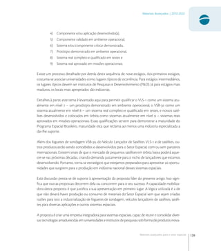 139
Materiais Avançados | 2010-2022
Materiais avançados para o setor espacial
4) Componente e/ou aplicação desenvolvido(a),
5) Componente validado em ambiente operacional,
6) Sistema e/ou componente crítico demonstrado,
7) Protótipo demonstrado em ambiente operacional,
8) Sistema real completo e qualiﬁcado em testes e
9) Sistema real aprovado em missões operacionais.
Existe um processo detalhado por detrás desta sequência de nove estágios. Aos primeiros estágios,
costuma-se associar universidades como lugares típicos de ocorrência. Para estágios intermediários,
os lugares típicos devem ser institutos de Pesquisas e Desenvolvimento (P&D). Já para estágios mais
maduros, os locais mais apropriados são indústrias.
Detalhes à parte, este tema é levantado aqui para permitir qualiﬁcar o VLS- como um sistema atu-
almente em nível  – um protótipo demonstrado em ambiente operacional, o VSB- como um
sistema atualmente em nível  – um sistema real completo e qualiﬁcado em testes, e nossos saté-
lites desenvolvidos e colocados em órbita como sistemas atualmente em nível  – sistemas reais
aprovados em missões operacionais. Essas qualiﬁcações servem para demonstrar a maturidade do
Programa Espacial Brasileiro, maturidade esta que reclama ao menos uma indústria especializada a
dar-lhe suporte.
Além dos foguetes de sondagem VSB-, do Veículo Lançador de Satélites VLS- e de satélites, ou-
tros produtos estão sendo concebidos e desenvolvidos para o Setor Espacial, com ou sem parceiros
internacionais. Existem sinais de que o mercado de pequenos satélites em órbita baixa poderá aque-
cer-se nas próximas décadas, criando demanda justamente para o nicho de lançadores que estamos
desenvolvendo. Portanto, torna-se estratégico que estejamos preparados para aproveitar as oportu-
nidades que surgirem para a produção em indústria nacional desses sistemas espaciais.
Esta discussão presta-se de suporte à apresentação da proposta líder do presente artigo. Isso signi-
ﬁca que outras propostas decorrem dela ou concorrem para o seu sucesso. A capacidade mobiliza-
dora desta proposta é que justiﬁca a sua apresentação em primeiro lugar. A lógica utilizada é a de
que não deverá haver produção ou consumo de materiais do Setor Espacial sem que sejam criadas
razões para isto: a industrialização de foguetes de sondagem, veículos lançadores de satélites, satéli-
tes para diversas aplicações e outros sistemas espaciais.
A proposta é criar uma empresa integradora para sistemas espaciais, capaz de reunir e consolidar diver-
sas tecnologias amadurecidas em universidades e institutos de pesquisas sob forma de produtos inova-
 