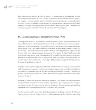 140
Centro de Gestão e Estudos Estratégicos
Ciência, Tecnologia e Inovação
dores que possam ser utilizados no País e no exterior. Esta empresa deve ser uma sociedade anônima
com forte participação estatal, de forma a receber inicialmente subsídios do Estado Brasileiro que pos-
sam assegurar a sua continuidade enquanto mercados de sistemas espaciais sejam conquistados aqui e
no exterior. Uma vez consolidada, a empresa poderá ter as suas ações negociadas em mercado, ﬁcando
mantido o controle acionário pelo governo e a opção estatal por uma golden share, à semelhança da
Embraer, para garantir os interesses maiores do Estado nos destinos da empresa.
3.5. Materiais avançados para atendimento ao PNAE
Existem grandes desaﬁos na articulação dos grandes atores institucionais para alinhamento das po-
líticas públicas do setor espacial e para o ﬁnanciamento da formação de recursos humanos especia-
lizados para projetos de pesquisas e desenvolvimento em materiais avançados para aplicações es-
paciais. No que tange à articulação, as instituições extremas no amplo espectro a ser acionado são,
por um lado, a Associação Aeroespacial Brasileira (AAB), que envolve professores e pesquisadores
do Setor, e, por outro lado, a Associação das Indústrias Aeroespaciais do Brasil (AIAB), que envolve
os entes produtivos. No que tange ao ﬁnanciamento da formação de recursos humanos, a discussão
deve necessariamente envolver todas as possibilidades públicas e privadas, além do Conselho Na-
cional de Desenvolvimento Cientíﬁco e Tecnológico (CNPq) e a Coordenação de Aperfeiçoamento
de Pessoal de Nível Superior (Capes).
Tendo por base os objetivos especíﬁcos da PNDAE, o PNAE recebeu em  a sua última revisão,
válida para o decênio -. Notícias recentes dão conta que estão em andamento trabalhos
para mais uma rodada de atualização do PNAE, sob liderança da AEB. A esperança é que este arti-
go possa contribuir positivamente nas análises, debates e articulações que irão resultar dessa nova
revisão do Programa.
Mais especiﬁcamente, este artigo tem por objetivo apresentar cinco propostas que possam promo-
ver ações na área de materiais em apoio ao Setor Espacial. Para que isso possa ocorrer, essas pro-
postas devem ter um alinhamento com as políticas, programas e diretrizes setoriais, razão pela qual
esses elementos norteadores foram dispostos inicialmente nesta discussão.
As próximas cinco seções deste artigo são dedicadas à apresentação das propostas identiﬁcadas.
Cada seção conta com três partes. A primeira é dedicada à descrição do cenário em que o tema
 