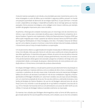 15
Materiais Avançados | 2010-2022
Materiais avançados para defesa nacional e segurança pública
A área de materiais avançados é, sem dúvida, uma prioridade para esses investimentos, pois os ma-
teriais empregados no setor de defesa, que se estendem à segurança pública, possuem no mundo
uma pequena quantidade de detentores de tecnologias especíﬁcas, os quais dominam o mercado
e criam a dependência tecnológica. A dependência brasileira não se restringe apenas aos materiais
avançados. Certos processos tecnológicos, como soldagem entre metais e cerâmicas, por exemplo,
também são gargalos importantes para o setor de defesa.
Atualmente, o Brasil goza de condições necessárias para um novo longo ciclo de crescimento eco-
nômico, o que contribui para a retomada de políticas para o desenvolvimento competitivo da in-
dústria brasileira. O governo está implantando a Política de Desenvolvimento Produtivo (PDP) que
deﬁne ações integradas para mudar o patamar da indústria nacional. Dentro da PDP foram deﬁni-
dos Programas Mobilizadores em Áreas Estratégicas, entre eles o “Complexo Industrial de Defesa”,
que tem como objetivo recuperar e incentivar o crescimento da base industrial instalada, ampliando
o fornecimento para as Forças Armadas brasileiras e as exportações.
Um estudo recente, relativo a  aglomerados de inovações introduzidas em diferentes países nas úl-
timas cinco décadas, indica que pelo menos em  dos casos, a política de compras dos governos
teve efeito signiﬁcativo. A importância dos gastos militares, do ponto de vista da política industrial,
decorre, não tanto de seu peso no total das compras governamentais, mas antes, de sua natureza.
Uma parcela expressiva desses gastos está associada a programas complexos e de longo prazo, que
compreendem desde a contratação da pesquisa e desenvolvimento de novos produtos até a pro-
dução efetiva e o fornecimento continuado dos produtos desenvolvidos.
Em relação à blindagem balística, o estudo aponta potenciais para desenvolvimento da produção no
país de aços balísticos e materiais cerâmicos, como os carbetos de silício e boro, e compósitos, como
a aramida e o polietileno de ultra-alta massa molar. A demanda interna de material para blindagem
balística de veículos e de aeronaves é estimada em mais de  toneladas/ano. Segundo a Associa-
ção Brasileira de Blindagem (Abrablin), em , foram vendidos cerca de . veículos blindados,
com um crescimento projetado de  ao ano. No caso dos cerâmicos, a demanda inicial para a nova
família de blindados do Exército Brasileiro é de  kits de blindagem adicional (cerca de  da
frota). Como o kit, incluindo o custo de aquisição de um aço balístico compatível, custa cerca de U
, mil no mercado internacional, estima-se uma demanda de curto prazo da ordem de R  a 
milhões. O mercado de blindagem balística é atendido totalmente via importação.
Os materiais mais utilizados para blindagens eletromagnéticas estão na forma de folha, espuma ou
gás ionizado (plasma). No caso de aparelhos emissores, como celulares, usa-se uma tinta carreadora
 