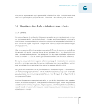 141
Materiais Avançados | 2010-2022
Materiais avançados para o setor espacial
se localiza. A segunda é dedicada à agenda de P&D relacionada ao tema. Finalmente, a terceira é
dedicada à apresentação da proposta do tema, sintetizando a discussão das partes anteriores.
3.6. Materiais metálicos de alta resistência mecânica e térmica
3.6.1. Cenário
Os motores-foguetes de combustível sólidos são empregados nas primeiras fases de vôo em mui-
tos sistemas espaciais. É o caso do Space Shuttle e é o caso também dos foguetes em operação
no Brasil. Esses motores operam com suas estruturas sujeitas a altas tensões e altas temperaturas.
Essas tensões têm origem nas pressões e temperaturas internas, que precisam ser resistidas pelo
envelope do motor.
Altas temperaturas também têm uma origem externa, pelo fenômeno do aquecimento aerodinâmico.
Isto acontece toda vez que o envelope externo de uma aeronave se desloca com alta velocidade em
meio a ar suﬁcientemente denso. É o caso dos foguetes com velocidades supersônicas nas baixas ca-
madas da atmosfera e é o caso de sistemas que reentram a atmosfera com velocidades hipersônicas.
Em resumo, estruturas de sistemas espaciais reclamam o emprego de materiais altamente resistentes
a tensões e temperaturas elevadas. Os materiais metálicos são os primeiros candidatos a suprirem
essas necessidades. Em primeira linha, temos os aços. Em segunda, as ligas de titânio.
Os aços de ultra-alta resistência são de grande importância em áreas estratégicas. O Brasil enfrentou
um desaﬁo tecnológico para dominar o ciclo de produção e tratamento do aço M em décadas
passadas, ao optar por construir, no projeto do VLS-, o motor do foguete de sondagem Sonda IV
com os aços M e .
Conforme demonstram os exemplos de aplicações, os aços de ultra-alta resistência têm grande re-
levância em projetos aeroespaciais, sendo, portanto, materiais estratégicos. Porém, eles podem ser
utilizados também em máquinas pesadas, máquinas agrícolas, automóveis, plataformas petrolíferas,
vasos de pressão em usinas nucleares e outros ﬁns estruturais severos, aumentando o potencial de
aplicação desses materiais.
 