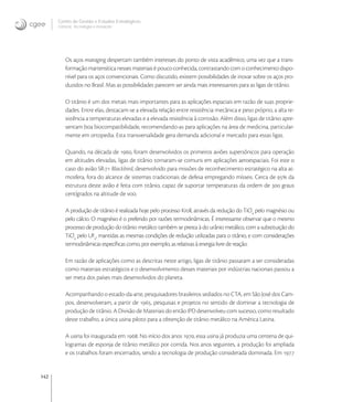 142
Centro de Gestão e Estudos Estratégicos
Ciência, Tecnologia e Inovação
Os aços maraging despertam também interesses do ponto de vista acadêmico, uma vez que a trans-
formação martensítica nesses materiais é pouco conhecida, contrastando com o conhecimento dispo-
nível para os aços convencionais. Como discutido, existem possibilidades de inovar sobre os aços pro-
duzidos no Brasil. Mas as possibilidades parecem ser ainda mais interessantes para as ligas de titânio.
O titânio é um dos metais mais importantes para as aplicações espaciais em razão de suas proprie-
dades. Entre elas, destacam-se a elevada relação entre resistência mecânica e peso próprio, a alta re-
sistência a temperaturas elevadas e a elevada resistência à corrosão. Além disso, ligas de titânio apre-
sentam boa biocompatibilidade, recomendando-as para aplicações na área de medicina, particular-
mente em ortopedia. Esta transversalidade gera demanda adicional e mercado para essas ligas.
Quando, na década de , foram desenvolvidos os primeiros aviões supersônicos para operação
em altitudes elevadas, ligas de titânio tornaram-se comuns em aplicações aeroespaciais. Foi este o
caso do avião SR- Blackbird, desenvolvido para missões de reconhecimento estratégico na alta at-
mosfera, fora do alcance de sistemas tradicionais de defesa empregando mísseis. Cerca de  da
estrutura deste avião é feita com titânio, capaz de suportar temperaturas da ordem de  graus
centígrados na altitude de voo.
A produção de titânio é realizada hoje pelo processo Kroll, através da redução do TiCl
pelo magnésio ou
pelo cálcio. O magnésio é o preferido por razões termodinâmicas. É interessante observar que o mesmo
processo de produção do titânio metálico também se presta à do urânio metálico, com a substituição do
TiCl
pelo UF
, mantidas as mesmas condições de redução utilizadas para o titânio, e com considerações
termodinâmicas especíﬁcas como, por exemplo, as relativas à energia livre de reação.
Em razão de aplicações como as descritas neste artigo, ligas de titânio passaram a ser consideradas
como materiais estratégicos e o desenvolvimento desses materiais por indústrias nacionais passou a
ser meta dos países mais desenvolvidos do planeta.
Acompanhando o estado-da-arte, pesquisadores brasileiros sediados no CTA, em São José dos Cam-
pos, desenvolveram, a partir de , pesquisas e projetos no sentido de dominar a tecnologia de
produção de titânio. A Divisão de Materiais do então IPD desenvolveu com sucesso, como resultado
deste trabalho, a única usina piloto para a obtenção de titânio metálico na América Latina.
A usina foi inaugurada em . No início dos anos , essa usina já produzia uma centena de qui-
logramas de esponja de titânio metálico por corrida. Nos anos seguintes, a produção foi ampliada
e os trabalhos foram encerrados, sendo a tecnologia de produção considerada dominada. Em 
 