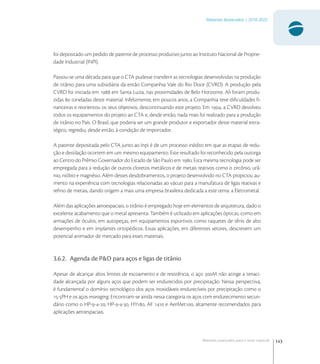 143
Materiais Avançados | 2010-2022
Materiais avançados para o setor espacial
foi depositado um pedido de patente de processo produtivo junto ao Instituto Nacional de Proprie-
dade Industrial (INPI).
Passou-se uma década para que o CTA pudesse transferir as tecnologias desenvolvidas na produção
de titânio para uma subsidiária da então Companhia Vale do Rio Doce (CVRD). A produção pela
CVRD foi iniciada em  em Santa Luzia, nas proximidades de Belo Horizonte. Ali foram produ-
zidas  toneladas deste material. Infelizmente, em poucos anos, a Companhia teve diﬁculdades ﬁ-
nanceiras e reorientou os seus objetivos, descontinuando este projeto. Em , a CVRD devolveu
todos os equipamentos do projeto ao CTA e, desde então, nada mais foi realizado para a produção
de titânio no País. O Brasil, que poderia ser um grande produtor e exportador deste material estra-
tégico, regrediu, desde então, à condição de importador.
A patente depositada pelo CTA junto ao Inpi é de um processo inédito em que as etapas de redu-
ção e destilação ocorrem em um mesmo equipamento. Este resultado foi reconhecido pela outorga
ao Centro do Prêmio Governador do Estado de São Paulo em . Esta mesma tecnologia pode ser
empregada para a redução de outros cloretos metálicos e de metais reativos como o zircônio, urâ-
nio, nióbio e magnésio. Além desses desdobramentos, o projeto desenvolvido no CTA propiciou au-
mento na experiência com tecnologias relacionadas ao vácuo para a manufatura de ligas reativas e
reﬁno de metais, dando origem a mais uma empresa brasileira dedicada a este tema: a Eletrometal.
Além das aplicações aeroespaciais, o titânio é empregado hoje em elementos de arquitetura, dado o
excelente acabamento que o metal apresenta. Também é utilizado em aplicações ópticas, como em
armações de óculos, em autopeças, em equipamentos esportivos como raquetes de tênis de alto
desempenho e em implantes ortopédicos. Essas aplicações, em diferentes setores, descrevem um
potencial animador de mercado para esses materiais.
3.6.2. Agenda de P&D para aços e ligas de titânio
Apesar de alcançar altos limites de escoamento e de resistência, o aço M não atinge a tenaci-
dade alcançada por alguns aços que podem ser endurecidos por precipitação. Nessa perspectiva,
é fundamental o domínio tecnológico dos aços inoxidáveis endurecíveis por precipitação como o
-PH e os aços maraging. Encontram-se ainda nessa categoria os aços com endurecimento secun-
dário como o HP---, HP---, HY, AF  e AerMet, altamente recomendados para
aplicações aeroespaciais.
 