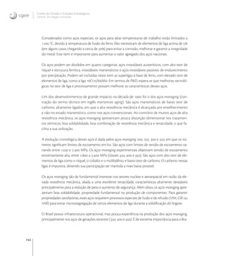 144
Centro de Gestão e Estudos Estratégicos
Ciência, Tecnologia e Inovação
Considerados como aços especiais, os aços para altas temperaturas de trabalho estão limitados a
. o
C, devido à temperatura de fusão do ferro. Eles necessitam de elementos de liga acima de 
(em alguns casos chegando a cerca de ) para evitar a corrosão, melhorar e garantir a integridade
do metal. Este item é importante para aumentar o valor agregado dos aços nacionais.
Os aços podem ser divididos em quatro categorias: aços inoxidáveis austeníticos, com alto teor de
níquel e estrutura ferrítica, inoxidáveis martensíticos e aços inoxidáveis passíveis de endurecimento
por precipitação. Podem ser incluídas neste item as superligas à base de ferro, com elevado teor de
elementos de liga, como a liga CrNiMo. Em termos de P&D, espera-se que melhorias tecnoló-
gicas no teor de liga e processamento possam melhorar as características desses aços.
Um dos desenvolvimentos de grande impacto na década de  foi o dos aços maraging (con-
tração do termo técnico em inglês martensite aging). São aços martensíticos de baixo teor de
carbono, altamente ligados, em que a alta resistência mecânica é alcançada por envelhecimento
e não no estado martensítico, como nos aços convencionais. Ao contrário de muitos aços de alta
resistência mecânica, os aços maraging apresentam pouca distorção dimensional nos tratamen-
tos térmicos, boa soldabilidade, boa combinação de resistência mecânica e tenacidade, o que fa-
cilita a sua utilização.
A evolução cronológica destes aços é dada pelos aços maraging , ,  e , em que os nú-
meros signiﬁcam limites de escoamento em ksi. São aços com limites de tensão de escoamento va-
riando entre . e . MPa. Os aços maraging experimentais objetivam tensão de escoamento
extremamente alta, entre . a . MPa (classes ,  e ). São aços com alto teor de ele-
mentos de liga como o níquel, o cobalto e o molibdênio, e baixo teor de carbono. O carbono nessas
ligas é impureza, devendo sua participação ser mantida a mais baixa possível.
Os aços maraging são de fundamental interesse nos setores nuclear e aeroespacial em razão da ele-
vada resistência mecânica, aliada a uma excelente tenacidade, características altamente desejáveis
principalmente para a redução de peso e aumento de segurança. Além disso, os aços maraging apre-
sentam boa soldabilidade, propriedade fundamental na produção de componentes. Para garantir
propriedades satisfatórias, esses aços requerem processos especiais de fusão e de refusão (VIM, ESR ou
VAR) para evitar microssegregação de certos elementos de liga durante a solidiﬁcação do lingote.
O Brasil possui infraestrutura operacional, mas pouca experiência na produção dos aços maraging,
principalmente nos aços de gerações recentes (,  e ). É de extrema importância para o Bra-
 