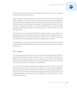 145
Materiais Avançados | 2010-2022
Materiais avançados para o setor espacial
sil que sejam feitos investimentos nesses materiais para que setores como o nuclear e o aeroespacial
livrem-se da dependência de importação.
Apesar do insucesso industrial, as pesquisas com titânio não esmoreceram no país nas últimas duas
décadas. Trabalhos recentes envolvem o desenvolvimento do processo de fabricação de ligas gama-
titânio-aluminídeo por metalurgia do pó para utilização como barreira térmica em subestruturas de
sistemas de proteção térmica de foguetes de sondagem, veículos lançadores de satélites e de plata-
formas orbitais de reentrada atmosférica. Os requisitos mais demandantes são os de uma reentrada
atmosférica sob condições deterioradas, suportando temperaturas superiores a °C por longos
períodos de tempo.
A etapa de tratamentos térmicos é fundamental para o ajuste da microestrutura dos materiais com
as propriedades ﬁnais, visando conjugar resistência a altas temperaturas e ductilidade. A efetiva pos-
sibilidade de aplicação dos novos materiais obtidos em subestruturas de sistemas espaciais poderá
ser avaliada por meio da utilização desses materiais em ensaios mecânicos a quente.
Há necessidade de se prosseguir com investimentos em formação de recursos humanos, pesquisas
e infraestrutura laboratorial dedicada ao desenvolvimento de ligas de titânio inovadoras para apli-
cações espaciais.
3.6.3. Proposta
Além de aços da classe maraging e de outros tipos em desenvolvimento para aplicações altamente
demandantes em resistência mecânica e em altas temperaturas, torna-se necessário investir em tec-
nologias associadas à produção de ligas de titânio. A proposta é utilizar todos os meios disponíveis
para recuperar as competências requeridas para a produção de ligas de titânio no Brasil e estimular
ao menos uma indústria nacional a adquirir essas competências.
A indústria nacional candidata a participar desta estratégia deve, preferencialmente, ser dedicada à
produção de materiais metálicos e deve dirigir seus objetivos a um mercado amplo de aplicações,
incluindo exportações em bases competitivas. Para isso, ela deverá receber do governo incentivos e
encomendas iniciais para viabilizar a absorção das tecnologias desenvolvidas, a formação de recursos
humanos especializados, a criação da infraestrutura requerida e o princípio da produção e comer-
cialização desses materiais.
 