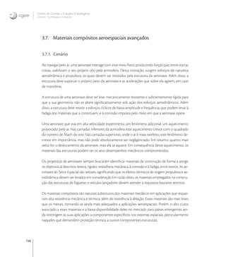 146
Centro de Gestão e Estudos Estratégicos
Ciência, Tecnologia e Inovação
3.7. Materiais compósitos aeroespaciais avançados
3.7.1. Cenário
Ao navegar pelo ar, uma aeronave interage com este meio físico, produzindo forças que, entre outras
coisas, viabilizam o seu próprio vôo pela atmosfera. Desta interação, surgem esforços de natureza
aerodinâmica e propulsiva, os quais devem ser resistidos pela estrutura da aeronave. Além disso, a
estrutura deve suportar o próprio peso da aeronave e as acelerações que sobre ela agirem, em caso
de manobras.
A estrutura de uma aeronave deve ser leve, mecanicamente resistente e suﬁcientemente rígida para
que a sua geometria não se altere signiﬁcativamente sob ação dos esforços aerodinâmicos. Além
disso, a estrutura deve resistir a esforços cíclicos de baixa amplitude e frequência, que podem levar à
fadiga dos materiais que a constituem, e à corrosão imposta pelo meio em que a aeronave opere.
Uma aeronave que voa em alta velocidade experimenta um fenômeno adicional: um aquecimento
provocado pelo ar. Nas camadas inferiores da atmosfera este aquecimento cresce com o quadrado
do número de Mach do voo. Nas camadas superiores, onde o ar é mais rarefeito, este fenômeno de-
cresce em importância, mas não pode absolutamente ser negligenciado. Em resumo, quanto mais
veloz for o deslocamento da aeronave, mais ela se aquece. Em consequência desse aquecimento, os
materiais das estruturas podem ter os seus desempenhos mecânicos comprometidos.
Os projetistas de aeronaves sempre buscaram identiﬁcar materiais de construção de forma a atingir
os objetivos já descritos: leveza, rigidez, resistência mecânica, à corrosão e à fadiga, entre outros. As ae-
ronaves do Setor Espacial são velozes, signiﬁcando que os efeitos térmicos de origem propulsiva e ae-
rodinâmica devem ser levados em consideração Em razão disso, os materiais empregados na constru-
ção das estruturas de foguetes e veículos lançadores devem atender a requisitos bastante restritos.
Os materiais compósitos são naturais substitutos dos materiais metálicos em aplicações que requei-
ram alta resistência mecânica e térmica, além de resistência à ablação. Esses materiais são mais leves
que os metais, tornando-se ainda mais adequados a aplicações aeroespaciais. Porém, o alto custo
associado a esses materiais e a baixa disponibilidade deles no mercado para países emergentes ain-
da restringem as suas aplicações a componentes especíﬁcos nos sistemas espaciais, particularmente
naqueles que demandem proteção térmica a outros componentes estruturais.
 