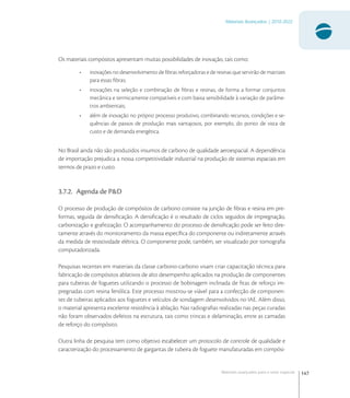 147
Materiais Avançados | 2010-2022
Materiais avançados para o setor espacial
Os materiais compósitos apresentam muitas possibilidades de inovação, tais como:
• inovações no desenvolvimento de ﬁbras reforçadoras e de resinas que servirão de matrizes
para essas ﬁbras;
• inovações na seleção e combinação de ﬁbras e resinas, de forma a formar conjuntos
mecânica e termicamente compatíveis e com baixa sensibilidade à variação de parâme-
tros ambientais;
• além de inovação no próprio processo produtivo, combinando recursos, condições e se-
quências de passos de produção mais vantajosos, por exemplo, do ponto de vista de
custo e de demanda energética.
No Brasil ainda não são produzidos insumos de carbono de qualidade aeroespacial. A dependência
de importação prejudica a nossa competitividade industrial na produção de sistemas espaciais em
termos de prazo e custo.
3.7.2. Agenda de P&D
O processo de produção de compósitos de carbono consiste na junção de ﬁbras e resina em pre-
formas, seguida de densiﬁcação. A densiﬁcação é o resultado de ciclos seguidos de impregnação,
carbonização e graﬁtização. O acompanhamento do processo de densiﬁcação pode ser feito dire-
tamente através do monitoramento da massa especíﬁca do componente ou indiretamente através
da medida de resistividade elétrica. O componente pode, também, ser visualizado por tomograﬁa
computadorizada.
Pesquisas recentes em materiais da classe carbono-carbono visam criar capacitação técnica para
fabricação de compósitos ablativos de alto desempenho aplicados na produção de componentes
para tubeiras de foguetes utilizando o processo de bobinagem inclinada de ﬁtas de reforço im-
pregnadas com resina fenólica. Este processo mostrou-se viável para a confecção de componen-
tes de tubeiras aplicados aos foguetes e veículos de sondagem desenvolvidos no IAE. Além disso,
o material apresenta excelente resistência à ablação. Nas radiograﬁas realizadas nas peças curadas
não foram observados defeitos na estrutura, tais como trincas e delaminação, entre as camadas
de reforço do compósito.
Outra linha de pesquisa tem como objetivo estabelecer um protocolo de controle de qualidade e
caracterização do processamento de gargantas de tubeira de foguete manufaturadas em compósi-
 