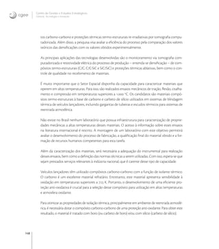 148
Centro de Gestão e Estudos Estratégicos
Ciência, Tecnologia e Inovação
tos carbono-carbono e proteções térmicas termo-estruturais re-irradiativas por tomograﬁa compu-
tadorizada. Além disso, a pesquisa visa avaliar a eﬁciência do processo pela comparação dos valores
teóricos das densiﬁcações com os valores obtidos experimentalmente.
As principais aplicações das tecnologias desenvolvidas são o monitoramento via tomograﬁa com-
putadorizada e resistividade elétrica do processo de produção – entenda-se densiﬁcação – de com-
pósitos termo-estruturais (C/C, C/C-SiC e SiC/SiC) e proteções térmicas ablativas, bem como o con-
trole de qualidade no recebimento de materiais.
É muito importante que o Setor Espacial disponha da capacidade para caracterizar materiais que
operem em altas temperaturas. Para isso, são realizados ensaios mecânicos de tração, ﬂexão, cisalha-
mento e compressão em temperaturas superiores a . o
C. Os candidatos são materiais compó-
sitos termo-estruturais à base de carbono e carbeto de silício utilizados em sistemas de blindagem
térmica de veículos lançadores, incluindo gargantas de tubeiras e escudos térmicos para sistemas de
reentrada atmosférica.
Não existe no Brasil nenhum laboratório que possua infraestrutura para caracterização de proprie-
dades mecânicas a altas temperaturas desses materiais. O acesso à informação sobre esses ensaios
na literatura internacional é restrito. A montagem de um laboratório com este objetivo permitirá
avaliar o desenvolvimento do processo de fabricação, a qualiﬁcação ﬁnal do material obtido e a for-
mação de recursos humanos competentes para esta tarefa.
Além da caracterização dos materiais, será necessária a adequação do instrumental para realização
desses ensaios, bem como a deﬁnição das normas técnicas a serem utilizadas. Com isso, espera-se que
sejam prestados serviços relevantes à indústria nacional, que é carente desse tipo de capacidade.
Veículos lançadores têm utilizado compósitos carbono-carbono com a função de isolante térmico.
O carbono é um excelente material refratário. Entretanto, este material apresenta sensibilidade à
oxidação em temperaturas superiores a  K. Portanto, o desenvolvimento de uma eﬁciente pro-
teção anti-oxidativa é crucial para a seleção desse compósito para utilização em altas temperaturas
e atmosfera oxidante.
Para otimizar as propriedades de isolação térmica, principalmente em ambiente de reentrada atmosfé-
rica, é necessária dotar o compósito carbono-carbono de uma proteção anti-oxidante. Para obter este
resultado, o material é tratado com boro (ou carbeto de boro) e/ou com silício (carbeto de silício).
 