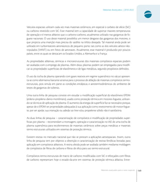 149
Materiais Avançados | 2010-2022
Materiais avançados para o setor espacial
Veículos espaciais utilizam cada vez mais materiais cerâmicos, em especial o carbeto de silício (SiC)
ou carbono revestido com SiC. Este material tem a capacidade de suportar maiores temperaturas
de operação e é menos ablativo que o carbono-carbono, atualmente utilizado nas gargantas de fo-
guete nacionais. O uso deste material possibilita um menor desgaste das gargantas dos motores, o
que propicia uma inserção mais precisa do satélite na órbita desejada. Tal material ainda pode ser
utilizado em turborreatores aeronáuticos de pequeno porte, tais como as dos veículos aéreos não-
tripulados (VANT) ou em freios de aeronaves. Atualmente, esse material é produzido por poucos
países, entre os quais se destacam os Estados Unidos, a Alemanha e a França.
As propriedades ablativas, térmicas e microestruturais dos materiais compósitos espaciais podem
ser avaliadas com o emprego de plasmas. Além disso, plasmas podem ser empregados para modiﬁ-
car as propriedades superﬁciais de elastômeros e de ligas metálicas, segundo propósitos deﬁnidos.
O uso da tocha de plasma operando com gases reativos em regime supersônico no vácuo apresen-
ta-se como alternativa bastante atrativa para o processo de ablação de materiais compósitos termo-
estruturais, pois simula em parte as condições entálpicas e aerotermodinâmicas do ambiente de
testes de gargantas de tubeiras.
Uma outra linha de pesquisa consiste em estudar a modiﬁcação superﬁcial do elastômero EPDM
(etileno-propileno-dieno-monômero), usado como proteção térmica em motores-foguete, utilizan-
do-se técnicas de aplicação de plasma. O aumento da energia de superfície faz-se necessário porque,
apesar de o EPDM ter propriedades adequadas à sua aplicação como revestimento de motor-fogue-
te, por ser apolar, sua interação ou adesão ao liner e/ou propelente sólido não é satisfatória.
As duas linhas de pesquisa – caracterização de compósitos e modiﬁcação de propriedades super-
ﬁciais por plasma – recomendam a montagem, operação e caracterização no IAE de uma tocha de
plasma supersônica para recobrimentos de materiais cerâmicos sobre peças metálicas e materiais
termo-estruturais utilizados em sistemas de proteção térmica.
Existem resinas no mercado nacional que não se prestam a aplicações aeroespaciais. Assim, outra
linha de pesquisa tem por objetivo a obtenção e caracterização de resinas fenólicas boradas para
aplicação em compósitos ablativos. A resina obtida pode ser avaliada também mediante moldagem
de compósitos de ﬁbras de carbono e ﬁbras de sílica para uso termo-estrutural.
Compósitos termo-estruturais de matriz de carbono modiﬁcadas com SiC e reforçados com ﬁbras
de carbono representam hoje o estado-da-arte em sistemas de proteção térmica ablativa. Entre-
 
