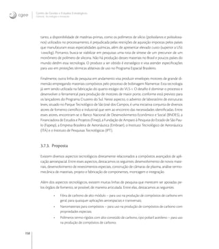 150
Centro de Gestão e Estudos Estratégicos
Ciência, Tecnologia e Inovação
tanto, a disponibilidade de matérias-primas, como os polímeros de silício (polissilanos e polissiloxa-
nos) utilizados no processamento, é prejudicada pelas restrições de aquisição impostas pelos países
que manufaturam essas especialidades químicas, além de apresentar elevado custo (superior a US
./kg). Portanto, busca-se viabilizar em pesquisas uma rota de síntese de um precursor de um
monômero de polímero de silicona. Não há produção desses materiais no Brasil e poucos países do
mundo detêm essa tecnologia. O produto a ser obtido é estratégico e visa atender especiﬁcações
para uso em proteções térmicas ablativas de uso no Programa Espacial Brasileiro.
Finalmente, outra linha de pesquisa em andamento visa produzir envelopes motores de grande di-
mensão empregando materiais compósitos pelo processo de bobinagem ﬁlamentar. Esta tecnologia
já vem sendo utilizada na fabricação do quarto estágio do VLS-. O desaﬁo é dominar o processo e
desenvolver o ferramental para produção de motores de maior porte, conforme está previsto para
os lançadores do Programa Cruzeiro do Sul. Neste aspecto, o advento de laboratório de estruturas
leves, situado no Parque Tecnológico de São José dos Campos, é uma iniciativa conjunta de diversos
atores de fomento cientíﬁco e industrial que vem ao encontro das necessidades identiﬁcadas. Entre
esses atores, encontram-se o Banco Nacional de Desenvolvimento Econômico e Social (BNDES), a
Financiadora de Estudos e Projetos (Finep), a Fundação de Amparo à Pesquisa do Estado de São Pau-
lo (Fapesp), a Empresa Brasileira de Aeronáutica (Embraer), o Instituto Tecnológico de Aeronáutica
(ITA) e o Instituto de Pesquisas Tecnológicas (IPT).
3.7.3. Proposta
Existem diversos aspectos tecnológicos diretamente relacionados a compósitos avançados de apli-
cação aeroespacial. Entre esses aspectos, destacamos os seguintes: desenvolvimento de novos mate-
riais, desenvolvimento de revestimentos especiais, construção de câmaras de plasma, análise termo-
mecânica de materiais, projeto e fabricação de componentes, montagem e integração.
Além dos aspectos tecnológicos, existem muitas linhas de pesquisa que merecem ser apoiadas pe-
los órgãos de fomento, se possível, de maneira articulada. Entre elas, destacamos as seguintes:
• Fibra de carbono de alto módulo – para uso na produção de compósitos de carbono em
geral, para quaisquer aplicações aeroespaciais e transversais;
• Nanomateriais para compósitos – para uso na produção de compósitos de carbono com
propriedades especiais;
• Polímeros termo-rígidos com alto conteúdo de carbono, tipo poliaril acetileno – para uso
na produção de compósitos de carbono;
 