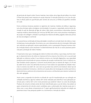 16
Centro de Gestão e Estudos Estratégicos
Ciência, Tecnologia e Inovação
de partículas de níquel e cobre. Outros materiais, mais nobres, são as ligas de permalloy e mu-metal.
O Brasil não produz estes materiais em escala industrial. O mercado potencial, só no caso de celu-
lares no Brasil, pode ser quantiﬁcado pelo número de cerca de  milhões de aparelhos vendidos
em .
Entre as diversas iniciativas possíveis no segmento de materiais metálicos de defesa e segurança,
uma das principais ações estratégicas recomendadas é recuperar a capacidade anteriormente do-
minada no país de obtenção de ligas de titânio. Além desta, recomenda-se industrializar diversos
materiais metálicos desenvolvidos por institutos de P&D, bem como novos processos metalúrgicos,
de junção e de soldagem, utilizados na produção da indústria de defesa, julgados viáveis dos pontos
de vista tecnológico e comercial.
As características combinadas de baixa densidade e resistência à corrosão fazem do titânio o mate-
rial ideal para muitas aplicações. No entanto, seu custo relativamente alto de mineração e fabricação
tem reduzido sua aplicação a setores especializados, como o aeroespacial. Pesquisas recentes visan-
do à redução desses custos resultaram no desenvolvimento de mais de  novos processos poten-
ciais para a produção de titânio metálico.
É importante notar que a metalurgia do titânio é similar à do zircônio, o que enseja uma forte siner-
gia no desenvolvimento de ambos os materiais de forma conjunta. Este último tem a sua principal
aplicação na indústria nuclear. A sua indústria constitui um mercado oligopolista, cuja capacidade
produtiva está concentrada em poucas empresas de atuação multinacional. Como a indústria nu-
clear brasileira ainda é pequena, o consumo anual previsto para os reatores de Angra I, II e III será
da ordem de  t/ano. Esta demanda encontra-se muito abaixo da capacidade de unidades indus-
triais no exterior, da ordem de . t/ano (o que deve estar próximo do breakeven deste tipo de
processo produtivo). Entretanto, o domínio em escala piloto da metalurgia do zircônio permitirá o
desenvolvimento autóctone de componentes estruturais e combustíveis para reatores nucleares de
alto valor agregado.
Assim como a expansão do alumínio na década de  foi impulsionada por sua utilização em
utilidades domésticas, algumas análises vêm sendo realizadas para identiﬁcar novas aplicações po-
tenciais para o titânio, bem como novos processos que poderiam reduzir os custos de produção.
Produtos de consumo similares ainda não foram identiﬁcados para o uso de titânio, mas avaliam-se
quais componentes de veículos seriam candidatos para a substituição dos materiais atuais por ti-
tânio, caso o custo desses componentes em Ti sejam signiﬁcativamente reduzidos em relação aos
patamares atuais. Essas pesquisas podem vir a incrementar o mercado do titânio.
 