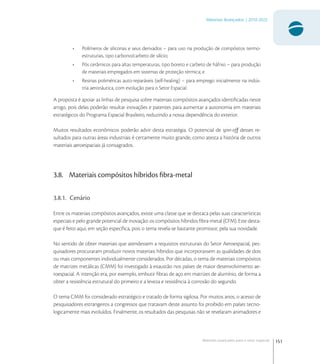 151
Materiais Avançados | 2010-2022
Materiais avançados para o setor espacial
• Polímeros de siliconas e seus derivados – para uso na produção de compósitos termo-
estruturais, tipo carbono/carbeto de silício;
• Pós cerâmicos para altas temperaturas, tipo boreto e carbeto de háfnio – para produção
de materiais empregados em sistemas de proteção térmica; e
• Resinas poliméricas auto-reparáveis (self-healing) – para emprego inicialmente na indús-
tria aeronáutica, com evolução para o Setor Espacial.
A proposta é apoiar as linhas de pesquisa sobre materiais compósitos avançados identiﬁcadas neste
artigo, pois delas poderão resultar inovações e patentes para aumentar a autonomia em materiais
estratégicos do Programa Espacial Brasileiro, reduzindo a nossa dependência do exterior.
Muitos resultados econômicos poderão advir desta estratégia. O potencial de spin-off desses re-
sultados para outras áreas industriais é certamente muito grande, como atesta a história de outros
materiais aeroespaciais já consagrados.
3.8. Materiais compósitos híbridos ﬁbra-metal
3.8.1. Cenário
Entre os materiais compósitos avançados, existe uma classe que se destaca pelas suas características
especiais e pelo grande potencial de inovação: os compósitos híbridos ﬁbra-metal (CFM). Este desta-
que é feito aqui, em seção especíﬁca, pois o tema revela-se bastante promissor, pela sua novidade.
No sentido de obter materiais que atendessem a requisitos estruturais do Setor Aeroespacial, pes-
quisadores procuraram produzir novos materiais híbridos que incorporassem as qualidades de dois
ou mais componentes individualmente considerados. Por décadas, o tema de materiais compósitos
de matrizes metálicas (CMM) foi investigado à exaustão nos países de maior desenvolvimento ae-
roespacial. A intenção era, por exemplo, embutir ﬁbras de aço em matrizes de alumínio, de forma a
obter a resistência estrutural do primeiro e a leveza e resistência à corrosão do segundo.
O tema CMM foi considerado estratégico e tratado de forma sigilosa. Por muitos anos, o acesso de
pesquisadores estrangeiros a congressos que tratavam deste assunto foi proibido em países tecno-
logicamente mais evoluídos. Finalmente, os resultados das pesquisas não se revelaram animadores e
 