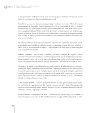 152
Centro de Gestão e Estudos Estratégicos
Ciência, Tecnologia e Inovação
o tema parece estar sendo abandonado. Com exceção de algumas tentativas tímidas, este assunto
jamais foi investigado com alguma profundidade no Brasil.
Nos últimos  anos, uma alternativa a esta abordagem revelou-se promissora. A linha de pesquisa
designada de LFM (Laminados Fibra-Metal) surgiu em , na Universidade de Delft, na Holanda,
envolvendo estudos e ensaios de laminados metálicos reforçados com ﬁbras. Esses laminados, de-
nominados de compósitos híbridos ﬁbra-metal, apresentam uma estrutura do tipo sanduíche, que
consiste em alternar lâminas de alumínio com camadas de pré-impregnados de compósitos polimé-
ricos de ﬁbras de reforço (aramida, vidro ou carbono) com resina epóxi, obtendo-se materiais com
diversas combinações.
Os compostos híbridos associam as características mecânicas dos compósitos poliméricos com as
propriedades dos metais. Como resultado, as suas principais características são maior resistência à
fadiga, à tração, à compressão e ao impacto, e maior tolerância ao dano, além da redução de peso
e de custos com manutenção.
Nos LFM, a tolerância a danos é favorecida pela adição de ﬁbras aos adesivos. As cargas nas camadas
de metais eventualmente trincadas são transmitidas para as ﬁbras através dos adesivos, descarregan-
do as camadas de metais. Esse efeito de ligação ou união das ﬁbras produz uma diminuição na veloci-
dade de propagação das trincas nessas camadas, aumentando a tolerância das estruturas ao dano.
No acidente do Boeing  da Aloha Airlines em , problemas de fadiga apareceram e tornaram-
se aparentes devido ao envelhecimento da aeronave. A presença acumulada de trincas de fadiga em
muitos rebites, chamada de danos múltiplos, causou a perda de um terço da fuselagem superior em
voo. Com isso, a resistência à fadiga chamou a atenção do grande público, tornou-se um assunto de
maior importância e veio a estimular o desenvolvimento de um material da classe LFM chamado
ARALL, com ﬁbras reforçadoras de aramida.
A desvantagem do ARALL é a tensão residual nas camadas de metal após a cura devido aos diferen-
tes coeﬁcientes de expansão térmica dos materiais componentes. Além disso, as ﬁbras de aramida
fornecem pouca resistência residual para um laminado tipo cross-ply, apresentam absorção de umi-
dade e são sensíveis à degradação ambiental.
Como uma evolução dos produtos de ARALL, no ﬁnal dos anos  e começo dos anos , foi
desenvolvida uma nova versão de LFM com ﬁbras de vidro no lugar das ﬁbras de aramida. O mate-
 