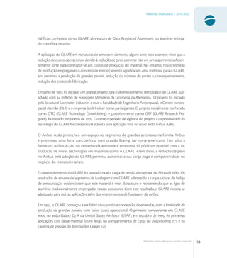 153
Materiais Avançados | 2010-2022
Materiais avançados para o setor espacial
rial ﬁcou conhecido como GLARE, abreviatura de Glass Reinforced Aluminum, ou alumínio reforça-
do com ﬁbra de vidro.
A aplicação do GLARE em estruturas de aeronaves demorou alguns anos para aparecer, visto que a
redução de custos operacionais devido à redução de peso somente não era um argumento suﬁcien-
temente forte para contrapor-se aos custos de produção do material. No entanto, novas técnicas
de produção empregando o conceito de entrançamento signiﬁcaram uma melhoria para o GLARE.
Isto permitiu a produção de grandes painéis, redução do número de partes e, consequentemente,
redução dos custos de fabricação.
Em julho de , foi iniciado um grande projeto para o desenvolvimento tecnológico do GLARE, sub-
sidiado com  milhões de euros pelo Ministério da Economia da Alemanha. O projeto foi iniciado
pela Structural Laminates Industries e teve a Faculdade de Engenharia Aeroespacial, o Centro Aeroes-
pacial Alemão (DLR) e a empresa Stork-Fokker como participantes. O projeto, inicialmente conhecido
como GTO (GLARE Technologie Ontwikkeling), e posteriormente como GRP (GLARE Research Pro-
gram), foi iniciado em Janeiro de . Durante o período de vigência do projeto, a disponibilidade da
tecnologia do GLARE foi comprovada e aceita para aplicação ﬁnal no novo avião Airbus A.
O Airbus A preencheu um espaço no segmento de grandes aeronaves na família Airbus
e promoveu uma forte concorrência com o avião Boeing  norte-americano. Este salto à
frente do Airbus A- no tamanho da aeronave e economia só pôde ser possível com a in-
trodução de novas tecnologias em materiais como o GLARE. Além disso, a redução de peso
no Airbus pela adoção do GLARE permitiu aumentar a sua carga paga e competitividade no
negócio do transporte aéreo.
O desenvolvimento do GLARE foi baseado na alta carga de tensão de ruptura das ﬁbras de vidro. Os
resultados de ensaios de segmento de fuselagem com GLARE submetido a cargas cíclicas de fadiga
de pressurização evidenciaram que este material é mais duradouro e resistente do que as ligas de
alumínio tradicionalmente empregadas nessas estruturas. Com este resultado, o GLARE mostra-se
adequado para outras aplicações além dos revestimentos de fuselagem de aviões.
Em , o GLARE começou a ser fabricado usando a concepção de emendas, com a ﬁnalidade de
produção de grandes painéis, com baixo custo operacional. O primeiro componente em GLARE
voou no avião Galaxy C-A da United States Air Force (USAF), em outubro de . As primeiras
aplicações civis desse material foram feitas no compartimento de carga do avião Boeing  e na
caverna de pressão do Bombardier Learjet .
 