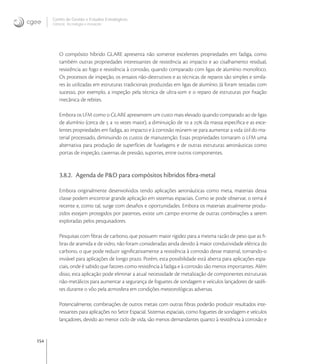 154
Centro de Gestão e Estudos Estratégicos
Ciência, Tecnologia e Inovação
O compósito híbrido GLARE apresenta não somente excelentes propriedades em fadiga, como
também outras propriedades interessantes de resistência ao impacto e ao cisalhamento residual,
resistência ao fogo e resistência à corrosão, quando comparado com ligas de alumínio monolítico.
Os processos de inspeção, os ensaios não-destrutivos e as técnicas de reparos são simples e simila-
res às utilizadas em estruturas tradicionais produzidas em ligas de alumínio. Já foram testadas com
sucesso, por exemplo, a inspeção pela técnica de ultra-som e o reparo de estruturas por ﬁxação
mecânica de rebites.
Embora os LFM como o GLARE apresentem um custo mais elevado quando comparado ao de ligas
de alumínio (cerca de  a  vezes maior), a diminuição de  a  da massa especíﬁca e as exce-
lentes propriedades em fadiga, ao impacto e à corrosão reúnem-se para aumentar a vida útil do ma-
terial processado, diminuindo os custos de manutenção. Essas propriedades tornaram o LFM uma
alternativa para produção de superfícies de fuselagens e de outras estruturas aeronáuticas como
portas de inspeção, cavernas de pressão, suportes, entre outros componentes.
3.8.2. Agenda de P&D para compósitos híbridos ﬁbra-metal
Embora originalmente desenvolvidos tendo aplicações aeronáuticas como meta, materiais dessa
classe podem encontrar grande aplicação em sistemas espaciais. Como se pode observar, o tema é
recente e, como tal, surge com desaﬁos e oportunidades. Embora os materiais atualmente produ-
zidos estejam protegidos por patentes, existe um campo enorme de outras combinações a serem
exploradas pelos pesquisadores.
Pesquisas com ﬁbras de carbono, que possuem maior rigidez para a mesma razão de peso que as ﬁ-
bras de aramida e de vidro, não foram consideradas ainda devido à maior condutividade elétrica do
carbono, o que pode reduzir signiﬁcativamente a resistência à corrosão desse material, tornando-o
inviável para aplicações de longo prazo. Porém, esta possibilidade está aberta para aplicações espa-
ciais, onde é sabido que fatores como resistência à fadiga e à corrosão são menos importantes. Além
disso, esta aplicação pode eliminar a atual necessidade de metalização de componentes estruturais
não-metálicos para aumentar a segurança de foguetes de sondagem e veículos lançadores de satéli-
tes durante o vôo pela atmosfera em condições meteorológicas adversas.
Potencialmente, combinações de outros metais com outras ﬁbras poderão produzir resultados inte-
ressantes para aplicações no Setor Espacial. Sistemas espaciais, como foguetes de sondagem e veículos
lançadores, devido ao menor ciclo de vida, são menos demandantes quanto à resistência à corrosão e
 