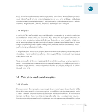 155
Materiais Avançados | 2010-2022
Materiais avançados para o setor espacial
fadiga, embora mais demandantes quanto ao aquecimento aerodinâmico. Assim, combinações envol-
vendo titânio e ﬁbras de carbono, por exemplo, apresentam-se como fortes candidatas à produção de
materiais que atendam a diversos requisitos e apresentem excepcional desempenho quanto à resistên-
cia térmica. A agenda de P&D, portanto, encontra-se aberta a pesquisas e inovações.
3.8.3. Proposta
A história da Ciência e Tecnologia Aeroespacial é pródiga em exemplos de tecnologias que ﬂuíram
do Setor Espacial para o Aeronáutico e vice-versa. Aqui temos uma abordagem que frutiﬁcou pri-
meiro no Setor aeronáutico, mas que poderá render dividendos no Setor Espacial. A idéia é asso-
ciar as boas propriedades mecânicas e térmicas de alguns metais a propriedades similares de alguns
compósitos (matrizes poliméricas e ﬁbras reforçadoras), formando novos materiais híbridos em san-
duíches, com propriedades aprimoradas.
A proposta é apoiar iniciativas de pesquisas e desenvolvimentos de combinações de metais, ﬁbras
reforçadoras e matrizes poliméricas, de forma a obter soluções híbridas inovadoras de materiais para
aplicações aeroespaciais.
Novas combinações de ﬁbras e metais, ainda não desenvolvidas, poderão dar luz a materiais interes-
santes e patenteáveis. Este tema abre-se com um enorme leque de oportunidades a serem explora-
das. Quem chegar primeiro a um novo e promissor material terá posições privilegiadas de compe-
titividade neste tema.
3.9. Materiais de alta densidade energética
3.9.1. Cenário
Diversos materiais são empregados na construção de um motor-foguete de combustível sólido.
Como já discutido nas seções anteriores, o envelope motor é feito em aço da classe maraging M.
A tubeira é feita em compósito de ﬁbra de carbono em matriz de resina fenólica. A mobilidade da
tubeira é provida por elastômeros feitos com aço e borracha. Entre o envelope motor e o prope-
lente, encontramos isolantes e liners. O propelente é uma mistura de resina polibutadiênica, pó de
 