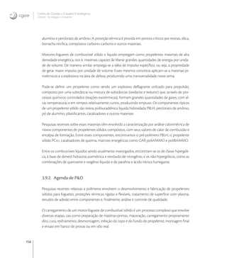 156
Centro de Gestão e Estudos Estratégicos
Ciência, Tecnologia e Inovação
alumínio e perclorato de amônio. A proteção térmica é provida em pontos críticos por resinas, sílica,
borracha nitrílica, compósitos carbono-carbono e outros materiais.
Motores-foguetes de combustível sólido e líquido empregam como propelentes materiais de alta
densidade energética, isto é, materiais capazes de liberar grandes quantidades de energia por unida-
de de volume. De maneira similar, emprega-se a idéia de impulso especíﬁco, ou seja, a propriedade
de gerar maior impulso por unidade de volume. Esses mesmos conceitos aplicam-se a materiais pi-
rotécnicos e a explosivos na área de defesa, produzindo uma transversalidade neste tema.
Pode-se deﬁnir um propelente como sendo um explosivo deﬂagrante utilizado para propulsão,
composto por uma substância ou mistura de substâncias (oxidante e redutor) que, através de pro-
cessos químicos controlados (reações exotérmicas), formam grandes quantidades de gases, com al-
tas temperaturas e em tempos relativamente curtos, produzindo empuxo. Os componentes típicos
de um propelente sólido são resina polibutadiênica líquida hidroxilada PBLH, perclorato de amônio,
pó de alumínio, plastiﬁcantes, catalisadores e outros materiais.
Pesquisas recentes sobre esses materiais têm envolvido a caracterização por análise calorimétrica de
novos componentes de propelentes sólidos compósitos, com seus valores de calor de combustão e
entalpia de formação. Entre esses componentes, encontramos o pré-polímero PBLH, o propelente
sólido PC, catalisadores de queima, matrizes energéticas como GAP, poliAMMO e poliBAMMO.
Entre os combustíveis líquidos sendo atualmente investigados, encontram-se os de classe hipergóli-
ca, à base de dimetil hidrazina assimétrica e tetróxido de nitrogênio, e os não-hipergólicos, como as
combinações de querosene e oxigênio líquido e de paraﬁna e ácido nítrico fumegante.
3.9.2. Agenda de P&D
Pesquisas recentes relativas a polímeros envolvem o desenvolvimento e fabricação de propelentes
sólidos para foguetes, proteções térmicas rígidas e ﬂexíveis, tratamento de superfície com plasma,
estudos de adesão entre componentes e, ﬁnalmente, análise e controle de qualidade.
O carregamento de um motor-foguete de combustível sólido é um processo complexo que envolve
diversas etapas, tais como preparação de matérias-primas, maceração, carregamento propriamente
dito, cura, resfriamento, desmontagem, inibição do topo e do fundo do propelente, montagem ﬁnal
e ensaio em banco de provas ou em vôo real.
 