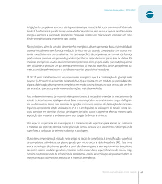 157
Materiais Avançados | 2010-2022
Materiais avançados para o setor espacial
A ligação do propelente ao casco do foguete (envelope motor) é feita por um material chamado
binder. É fundamental que ele forneça uma aderência uniforme, sem vazios, e que ele também tenha
energia a compor a queima do propelente. Pesquisas recentes no País buscam sintetizar um novo
binder energético para propelente tipo casting.
Novos binders, além de um alto desempenho energético, devem apresentar baixa vulnerabilidade,
queima virtualmente sem fumaça e redução de risco no uso quando comparados com outros ma-
teriais compósitos em uso atualmente. No caso especíﬁco de propelentes, o controle de fumaça
produzida na queima é um ponto de grande importância, particularmente para a área de defesa. Os
materiais energéticos usados são normalmente polímeros com grupos azidos que podem queimar
sem oxidantes e produzir um gás energicamente rico. O impulso especíﬁco desses propelentes au-
menta consideravelmente com o uso desses materiais propulsivos inovadores.
O DCTA vem trabalhando com um novo binder energético que é a combinação do glycidyl azide
polymer (GAP) com bis-azidometil oxitano (BAMO) que resulta em um produto de viscosidade ide-
al para a fabricação de propelente compósito em modo casting. Ressalta-se que se trata de um bin-
der inovador, que atrai grande interesse das nações mais desenvolvidas.
Para o desenvolvimento de materiais eletropirotécnicos, é necessário entender os mecanismos de
adesão da interface metal/selagem vítrea. Esses materiais podem ser usados como cargas deﬂagran-
tes ou detonantes, tanto para sistemas de ignição, como em sistemas de destruição de motores-
foguetes a propelente sólido utilizados no VLS- e em foguetes de sondagem. O desaﬁo nesta pes-
quisa consiste em dominar técnicas de selagem de baixo custo e altamente efetivas, mesmo após
exposição dos materiais a ambientes com altas cargas dinâmicas e térmicas.
Um aspecto importante em investigação é o tratamento de superfícies para adesão de polímeros
e materiais de proteção térmica. Neste grupo de temas, destaca-se o jateamento e desengraxe de
superfícies, a aplicação de primers e adesivos e a colagem.
Outro tema importante, já relatado neste artigo na seção de compósitos, é a modiﬁcação superﬁcial
de compósitos poliméricos por plasma gerado por micro-ondas e rádio-frequência (RF). Este tema
evoca tecnologias de plasmas, gerados a partir de diversos gases, e seus equipamentos associados,
tais como reator, unidades geradoras, bombas turbo-moleculares, espectrômetros de massa, mag-
netrons e outros recursos de infraestrutura laboratorial. Assim, as tecnologias de plasma revelam-se
importantes para compósitos estruturais e materiais energéticos.
 