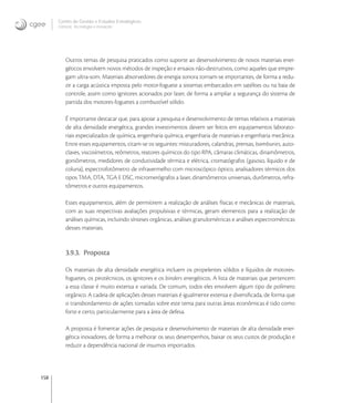 158
Centro de Gestão e Estudos Estratégicos
Ciência, Tecnologia e Inovação
Outros temas de pesquisa praticados como suporte ao desenvolvimento de novos materiais ener-
géticos envolvem novos métodos de inspeção e ensaios não-destrutivos, como aqueles que empre-
gam ultra-som. Materiais absorvedores de energia sonora tornam-se importantes, de forma a redu-
zir a carga acústica imposta pelo motor-foguete a sistemas embarcados em satélites ou na baia de
controle, assim como ignitores acionados por laser, de forma a ampliar a segurança do sistema de
partida dos motores-foguetes a combustível sólido.
É importante destacar que, para apoiar a pesquisa e desenvolvimento de temas relativos a materiais
de alta densidade energética, grandes investimentos devem ser feitos em equipamentos laborato-
riais especializados de química, engenharia química, engenharia de materiais e engenharia mecânica.
Entre esses equipamentos, citam-se os seguintes: misturadores, calandras, prensas, bamburies, auto-
claves, viscosímetros, reômetros, reatores químicos do tipo RPA, câmaras climáticas, dinamômetros,
goniômetros, medidores de condutividade térmica e elétrica, cromatógrafos (gasoso, líquido e de
coluna), espectrofotômetro de infravermelho com microscópico óptico, analisadores térmicos dos
tipos TMA, DTA, TGA E DSC, micromerógrafos a laser, dinamômetros universais, durômetros, refra-
tômetros e outros equipamentos.
Esses equipamentos, além de permitirem a realização de análises físicas e mecânicas de materiais,
com as suas respectivas avaliações propulsivas e térmicas, geram elementos para a realização de
análises químicas, incluindo sínteses orgânicas, análises granulométricas e análises espectrométricas
desses materiais.
3.9.3. Proposta
Os materiais de alta densidade energética incluem os propelentes sólidos e líquidos de motores-
foguetes, os pirotécnicos, os ignitores e os binders energéticos. A lista de materiais que pertencem
a essa classe é muito extensa e variada. De comum, todos eles envolvem algum tipo de polímero
orgânico. A cadeia de aplicações desses materiais é igualmente extensa e diversiﬁcada, de forma que
o transbordamento de ações tomadas sobre este tema para outras áreas econômicas é tido como
forte e certo, particularmente para a área de defesa.
A proposta é fomentar ações de pesquisa e desenvolvimento de materiais de alta densidade ener-
gética inovadores, de forma a melhorar os seus desempenhos, baixar os seus custos de produção e
reduzir a dependência nacional de insumos importados.
 