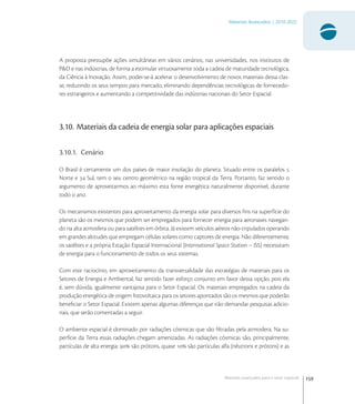 159
Materiais Avançados | 2010-2022
Materiais avançados para o setor espacial
A proposta pressupõe ações simultâneas em vários cenários, nas universidades, nos institutos de
P&D e nas indústrias, de forma a estimular virtuosamente toda a cadeia de maturidade tecnológica,
da Ciência à Inovação. Assim, poder-se-á acelerar o desenvolvimento de novos materiais dessa clas-
se, reduzindo os seus tempos para mercado, eliminando dependências tecnológicas de fornecedo-
res estrangeiros e aumentando a competitividade das indústrias nacionais do Setor Espacial.
3.10. Materiais da cadeia de energia solar para aplicações espaciais
3.10.1. Cenário
O Brasil é certamente um dos países de maior insolação do planeta. Situado entre os paralelos 
Norte e  Sul, tem o seu centro geométrico na região tropical da Terra. Portanto, faz sentido o
argumento de aproveitarmos ao máximo esta fonte energética naturalmente disponível, durante
todo o ano.
Os mecanismos existentes para aproveitamento da energia solar para diversos ﬁns na superfície do
planeta são os mesmos que podem ser empregados para fornecer energia para aeronaves navegan-
do na alta atmosfera ou para satélites em órbita. Já existem veículos aéreos não-tripulados operando
em grandes altitudes que empregam células solares como captores de energia. Não diferentemente,
os satélites e a própria Estação Espacial Internacional (International Space Station – ISS) necessitam
de energia para o funcionamento de todos os seus sistemas.
Com este raciocínio, em aproveitamento da transversalidade das estratégias de materiais para os
Setores de Energia e Ambiental, faz sentido fazer esforço conjunto em favor dessa opção, pois ela
é, sem dúvida, igualmente vantajosa para o Setor Espacial. Os materiais empregados na cadeia da
produção energética de origem fotovoltaica para os setores apontados são os mesmos que poderão
beneﬁciar o Setor Espacial. Existem apenas algumas diferenças que irão demandar pesquisas adicio-
nais, que serão comentadas a seguir.
O ambiente espacial é dominado por radiações cósmicas que são ﬁltradas pela atmosfera. Na su-
perfície da Terra essas radiações chegam amenizadas. As radiações cósmicas são, principalmente,
partículas de alta energia:  são prótons, quase  são partículas alfa (nêutrons e prótons) e as
 