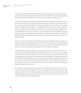 160
Centro de Gestão e Estudos Estratégicos
Ciência, Tecnologia e Inovação
restantes são partículas beta (elétrons). Tendo como principal origem o Sol, essas partículas são ab-
sorvidas pelas moléculas da atmosfera, produzindo como resultado diversas reações físico-químicas,
ou são aprisionadas nos cinturões de Van Allen do campo magnético ao redor da Terra.
Células solares colocadas em satélites não podem contar com a proteção que os membros da bio-
sfera terrestre possuem. Essas células estão totalmente expostas. Sabe-se que os raios cósmicos
possuem energia suﬁciente para alterar o estado de elementos de circuitos eletrônicos integrados.
Possíveis resultados dessa interação são a corrupção de dados de memória e o funcionamento er-
rático de unidades de processamento central (CPU) de computadores de bordo. Antigamente, a
preocupação com raios cósmicos limitava-se a circuitos eletrônicos a bordo de satélites ou de aero-
naves que ﬁzessem vôos em grande altitude. Hoje, com a redução da dimensão dos componentes
eletrônicos, existe preocupação de que esses efeitos possam manifestar-se igualmente sobre a su-
perfície terrestre.
Portanto, é importante que materiais usados para conversão de energia solar em energia elétrica em
órbita da Terra possuam alguma proteção contra raios cósmicos. Se assim não for, tais componentes
poderão ter o desempenho degradado numa alta taxa e a vida do satélite reduzida drasticamente
para poucos dias, inviabilizando o seu emprego como fonte energética no espaço.
O ambiente espacial também apresenta fortes gradientes térmicos. A maioria dos satélites e naves
espaciais opera na camada atmosférica chamada termosfera, que se estende de  a  quilôme-
tros de altitude. Em uma única órbita em torno da Terra (que leva entre noventa minutos até varias
horas, dependendo da altitude), neste ambiente, satélites experimentam variações de temperatura
da ordem de cem graus centígrados, devido ao fato de que a trajetória do satélite passa pelo cone
de sombra da Terra e pelo lado iluminado pelo Sol. Felizmente, o vácuo espacial diﬁculta processos
de transmissão de calor por convecção, mas os outros mecanismos de transferência energética (ra-
diação e condução) estão presentes.
Em razão dessa discussão, os materiais conversores e absorvedores de energia solar devem ser resis-
tentes a choques térmicos e à fadiga térmica, já que a navegação orbital produz cargas cíclicas por
variação de temperatura. Sabe-se, por exemplo, que esses ciclos produzem intensidades de carga
suﬁcientemente fortes para induzir vibrações nas estruturas de satélites, o que pode transformar um
processo de fadiga térmica em fadiga mecânica.
 