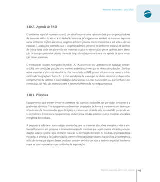 161
Materiais Avançados | 2010-2022
Materiais avançados para o setor espacial
3.10.2. Agenda de P&D
O ambiente espacial representa tanto um desaﬁo como uma oportunidade para os pesquisadores
de materiais. Além do vácuo e da radiação ionizante de carga termal variável, os materiais expostos
a este ambiente podem encontrar oxigênio atômico, plasma, micro-meteoritos e até sobras de lixo
espacial. É sabido, por exemplo, que o oxigênio atômico presente no ambiente espacial de satélites
de órbita baixa pode ser adsorvido por materiais usados na construção desses satélites, com altera-
ção de suas propriedades. Assim, testes de longa duração precisam estar na agenda de caracteriza-
ção desses materiais.
O Instituto de Estudos Avançados (IEAv) do DCTA, através do seu Laboratório de Radiação Ionizan-
te (LRI), tem condições para, de uma maneira sistemática, investigar os efeitos de radiações cósmicas
sobre materiais e circuitos eletrônicos. Por outro lado, o INPE possui infraestrutura como o Labo-
ratório de Integração e Testes (LIT), com condições de investigar os efeitos térmicos cíclicos sobre
componentes de satélites. Essas instalações laboratoriais e outras que existam ou que venham a ser
construídas no País, são essenciais para o desenvolvimento da estratégia proposta.
3.10.3. Proposta
Equipamentos que entrem em órbita terrestre são sujeitos a radiações por partículas ionizantes e a
gradientes térmicos. Tais equipamentos devem ser projetados de forma a manterem um desempe-
nho dentro de determinadas especiﬁcações e a terem um ciclo de vida razoável do ponto de vis-
ta econômico. Entre esses equipamentos, podem estar células solares e outros materiais da cadeia
energética fotovoltaica.
A proposta é adicionar às estratégias montadas para os materiais da cadeia energética solar e am-
biental fomentos em pesquisa e desenvolvimento de materiais que sejam menos afetados pelas ra-
diações solares e pelos ciclos térmicos naturais da termosfera terrestre. O resultado esperado desta
estratégia é ampliar a faixa de produtos a serem oferecidos pela indústria nacional na área energética
solar, de forma que alguns desses produtos possam ser incorporados a sistemas espaciais brasileiros
e que se possa aproveitar oportunidades de exportação.
 