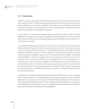 162
Centro de Gestão e Estudos Estratégicos
Ciência, Tecnologia e Inovação
3.11. Conclusões
Adentrar o espaço, ir além da linha de Von Kármán, signiﬁca um desaﬁo que poucos países do pla-
neta escolhem enfrentar. O Brasil vem perseguindo este desaﬁo há mais de cinquenta anos. Já atin-
gimos resultados que nos colocam em patamar intermediário na conquista espacial. Porém, esses
resultados estão aquém de nossas pretensões e da estatura proporcional a resultados de natureza
econômica e geopolítica já alcançados por nosso país.
No que concerne a materiais para emprego espacial, os resultados de P&D já obtidos reclamam
urgentemente a criação de uma empresa integradora de sistemas espaciais. Esta é a proposta líder
deste artigo. Isso signiﬁca que as cinco demais propostas aqui apresentadas decorrem dela ou con-
correm para o seu sucesso.
A capacidade mobilizadora desta proposta é que justiﬁca a sua apresentação em primeiro lugar.
A lógica utilizada é a de que não deverá haver produção ou consumo de materiais do Setor Espa-
cial sem que sejam criadas razões para isto: a industrialização de foguetes de sondagem, veículos
lançadores de satélites, satélites para diversas aplicações e outros sistemas espaciais. A proposta
é criar uma empresa integradora, capaz de reunir e consolidar diversas tecnologias amadurecidas
em universidades e institutos de pesquisas sob forma de produtos inovadores que possam ser
utilizados no País e no exterior. Esta deve ser uma sociedade anônima com forte participação es-
tatal, de forma a receber inicialmente subsídios do Estado Brasileiro que possam assegurar a sua
continuidade enquanto mercados de sistemas espaciais sejam conquistados. Uma vez consolida-
da, a empresa poderá ter as suas ações negociadas em mercado, ﬁcando mantida a opção estatal
por uma golden share, à semelhança da Embraer, para garantir os interesses maiores do Estado
nos destinos da empresa.
Os stakeholders do Programa Espacial Brasileiro, partícipes do SINDAE, devem articular-se e agregar
todos os meios individuais e institucionais possíveis para ampliar a autonomia nacional na pesquisa,
desenvolvimento e inovação e contribuir para o objetivo ﬁnalístico de produção de materiais e sis-
temas espaciais pela indústria nacional. Os temas mais relevantes, identiﬁcados pelas suas capacida-
des mobilizadoras, são apresentados a seguir como sugestões de ações estratégicas que poderão ser
adotadas em diferentes níveis decisórios de nossa República.
 