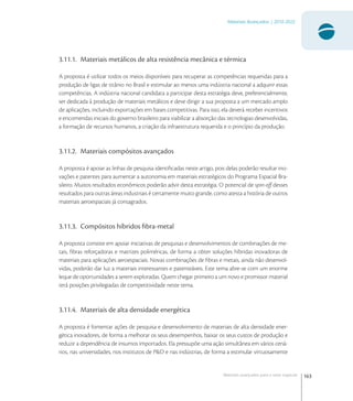 163
Materiais Avançados | 2010-2022
Materiais avançados para o setor espacial
3.11.1. Materiais metálicos de alta resistência mecânica e térmica
A proposta é utilizar todos os meios disponíveis para recuperar as competências requeridas para a
produção de ligas de titânio no Brasil e estimular ao menos uma indústria nacional a adquirir essas
competências. A indústria nacional candidata a participar desta estratégia deve, preferencialmente,
ser dedicada à produção de materiais metálicos e deve dirigir a sua proposta a um mercado amplo
de aplicações, incluindo exportações em bases competitivas. Para isso, ela deverá receber incentivos
e encomendas iniciais do governo brasileiro para viabilizar a absorção das tecnologias desenvolvidas,
a formação de recursos humanos, a criação da infraestrutura requerida e o princípio da produção.
3.11.2. Materiais compósitos avançados
A proposta é apoiar as linhas de pesquisa identiﬁcadas neste artigo, pois delas poderão resultar ino-
vações e patentes para aumentar a autonomia em materiais estratégicos do Programa Espacial Bra-
sileiro. Muitos resultados econômicos poderão advir desta estratégia. O potencial de spin-oﬀ desses
resultados para outras áreas industriais é certamente muito grande, como atesta a história de outros
materiais aeroespaciais já consagrados.
3.11.3. Compósitos híbridos ﬁbra-metal
A proposta consiste em apoiar iniciativas de pesquisas e desenvolvimentos de combinações de me-
tais, ﬁbras reforçadoras e matrizes poliméricas, de forma a obter soluções híbridas inovadoras de
materiais para aplicações aeroespaciais. Novas combinações de ﬁbras e metais, ainda não desenvol-
vidas, poderão dar luz a materiais interessantes e patenteáveis. Este tema abre-se com um enorme
leque de oportunidades a serem exploradas. Quem chegar primeiro a um novo e promissor material
terá posições privilegiadas de competitividade neste tema.
3.11.4. Materiais de alta densidade energética
A proposta é fomentar ações de pesquisa e desenvolvimento de materiais de alta densidade ener-
gética inovadores, de forma a melhorar os seus desempenhos, baixar os seus custos de produção e
reduzir a dependência de insumos importados. Ela pressupõe uma ação simultânea em vários cená-
rios, nas universidades, nos institutos de P&D e nas indústrias, de forma a estimular virtuosamente
 